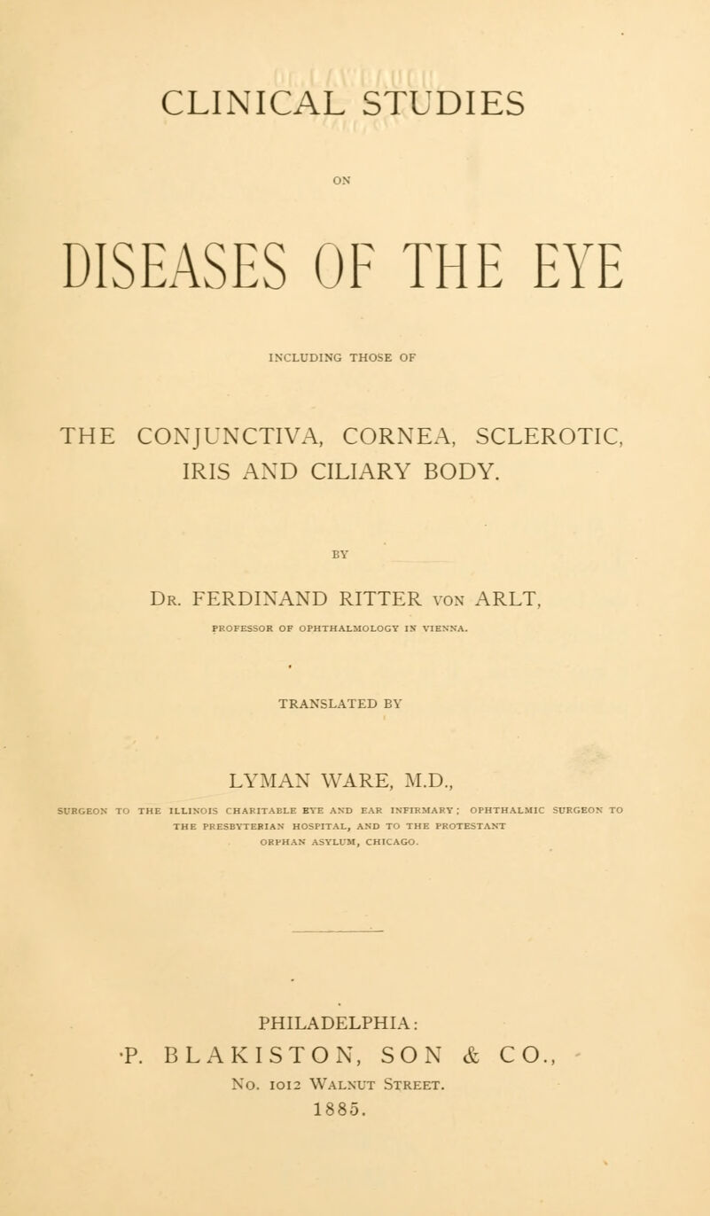 CLINICAL STUDIES DISEASES OF THE EYE INCLUDING THOSE OF THE CONJUNCTIVA, CORNEA, SCLEROTIC, IRIS AND CILIARY BODY. Dr. FERDINAND RITTER von ARLT. PROFESSOR OF OPHTHALMOLOGY IN VIENNA. TRANSLATED BY LYMAN WARE, M.D., SURGEON TO THE ILLINOIS CHAFITAELE EYE AND EAR INFIRMARY ; OPHTHALMIC SURGEON TO THE PRESBYTERIAN HOSPITAL, AND TO THE PROTESTANT ORPHAN ASYLUM, CHICAGO. PHILADELPHIA: •P. BLAKISTON, SON & CO., No. 1012 Walnut Street. 1885.