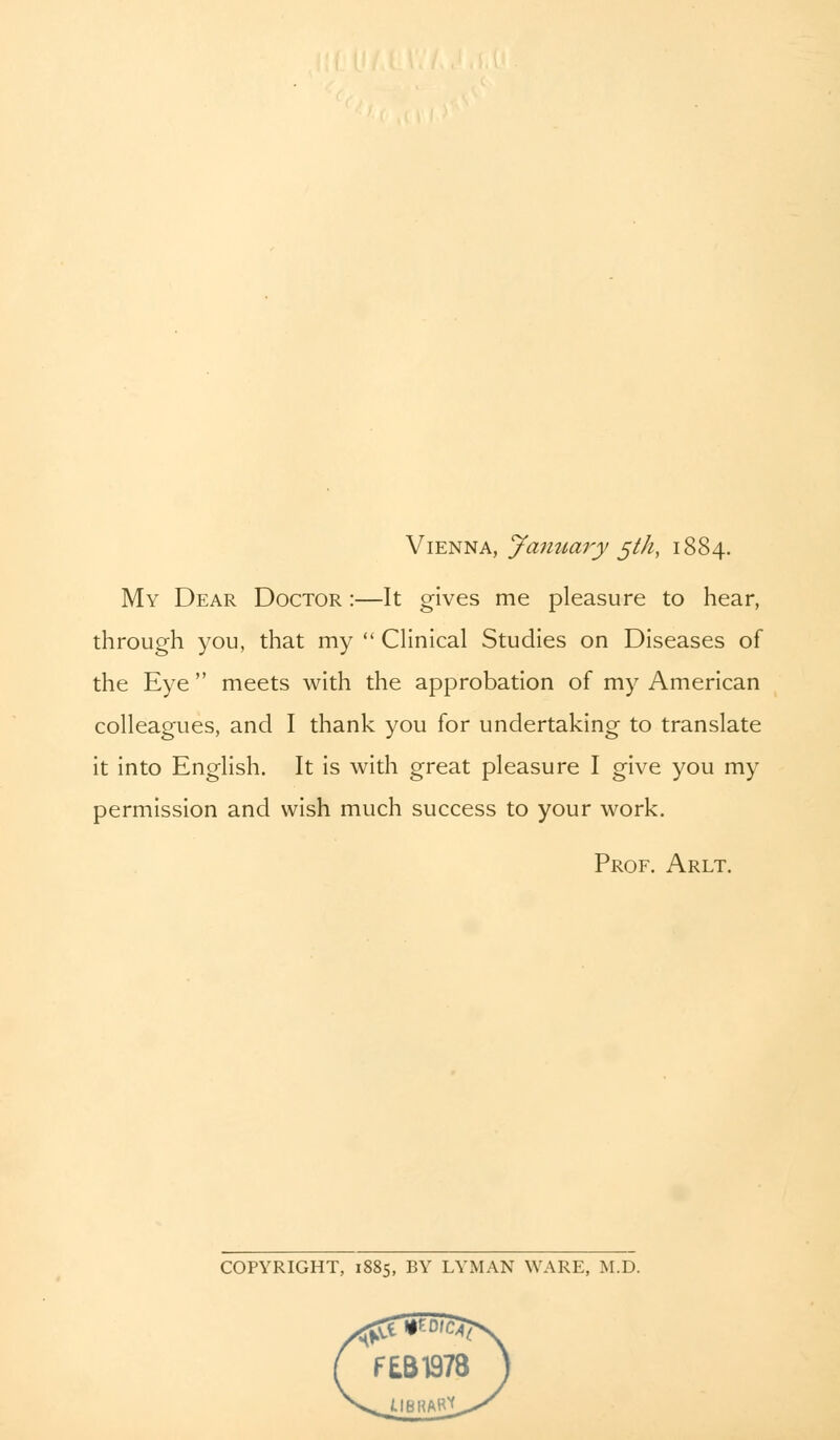 My Dear Doctor :—It gives me pleasure to hear, through you, that my  Clinical Studies on Diseases of the Eye  meets with the approbation of my American colleagues, and I thank you for undertaking to translate it into English. It is with great pleasure I give you my permission and wish much success to your work. Prof. Arlt. COPYRIGHT, 1885, BY LYMAN WARE, M.D.