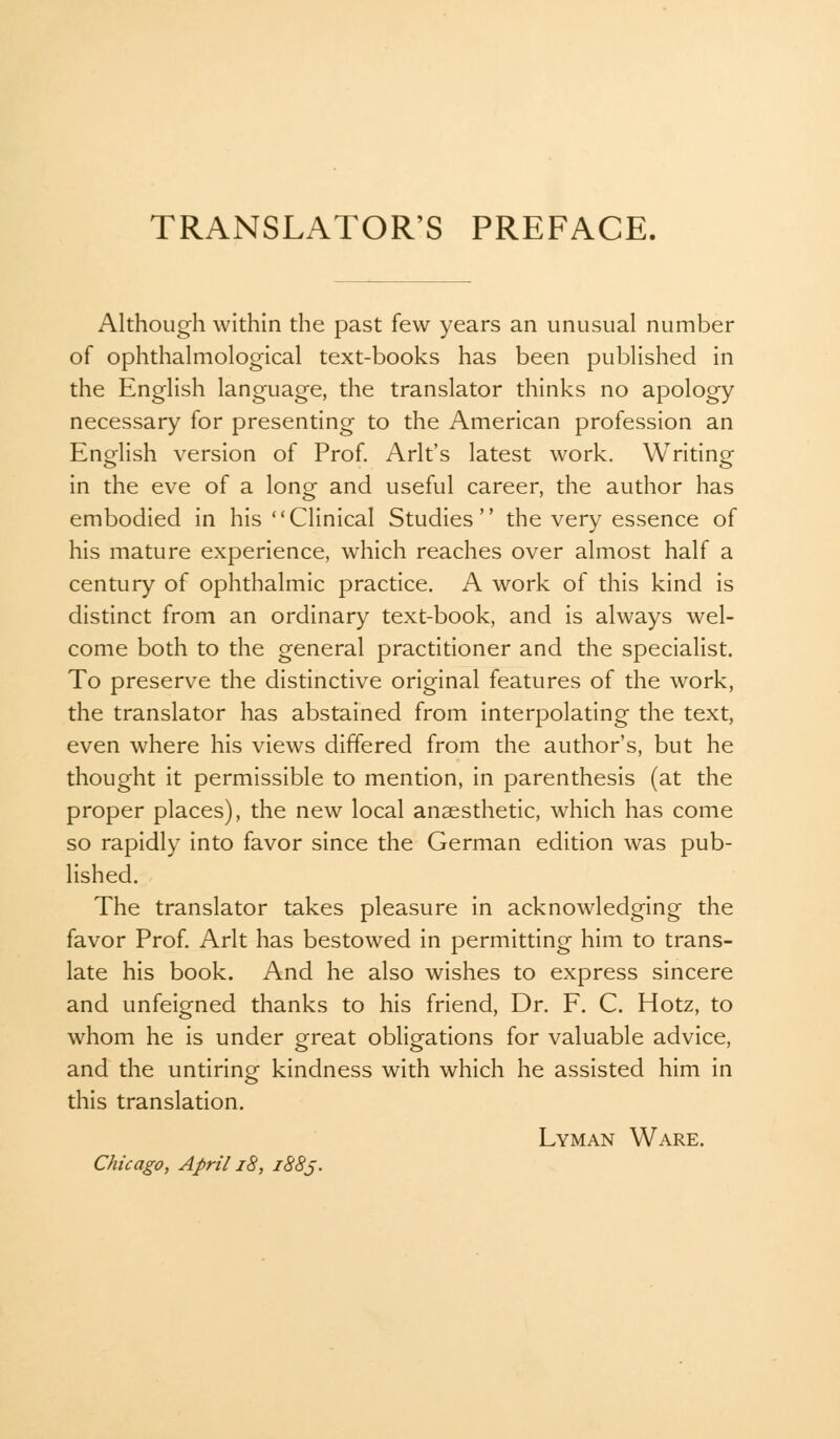 TRANSLATOR'S PREFACE. Although within the past few years an unusual number of ophthalmological text-books has been published in the English language, the translator thinks no apology necessary for presenting to the American profession an English version of Prof. Arlt's latest work. Writing- in the eve of a long and useful career, the author has embodied in his Clinical Studies the very essence of his mature experience, which reaches over almost half a century of ophthalmic practice. A work of this kind is distinct from an ordinary text-book, and is always wel- come both to the general practitioner and the specialist. To preserve the distinctive original features of the work, the translator has abstained from interpolating the text, even where his views differed from the author's, but he thought it permissible to mention, in parenthesis (at the proper places), the new local anaesthetic, which has come so rapidly into favor since the German edition was pub- lished. The translator takes pleasure in acknowledging the favor Prof. Arlt has bestowed in permitting him to trans- late his book. And he also wishes to express sincere and unfeigned thanks to his friend, Dr. F. C. Hotz, to whom he is under great obligations for valuable advice, and the untiring kindness with which he assisted him in this translation. Lyman Ware.