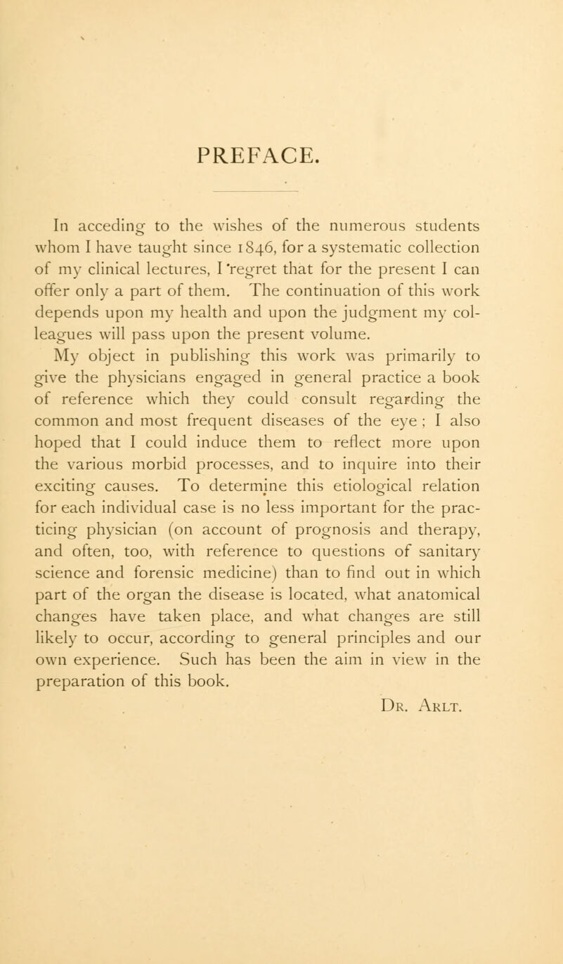 PREFACE. In acceding- to the wishes of the numerous students whom I have taught since 1846, for a systematic collection of my clinical lectures, I'regret that for the present I can offer only a part of them. The continuation of this work depends upon my health and upon the judgment my col- leagues will pass upon the present volume. My object in publishing this work was primarily to give the physicians engaged in general practice a book of reference which they could consult regarding the common and most frequent diseases of the eye ; I also hoped that I could induce them to reflect more upon the various morbid processes, and to inquire into their exciting causes. To determine this etiological relation for each individual case is no less important for the prac- ticing physician (on account of prognosis and therapy, and often, too, with reference to questions of sanitary science and forensic medicine) than to find out in which part of the organ the disease is located, what anatomical changes have taken place, and what changes are still likely to occur, according to general principles and our own experience. Such has been the aim in view in the preparation of this book. Dr. Arlt.