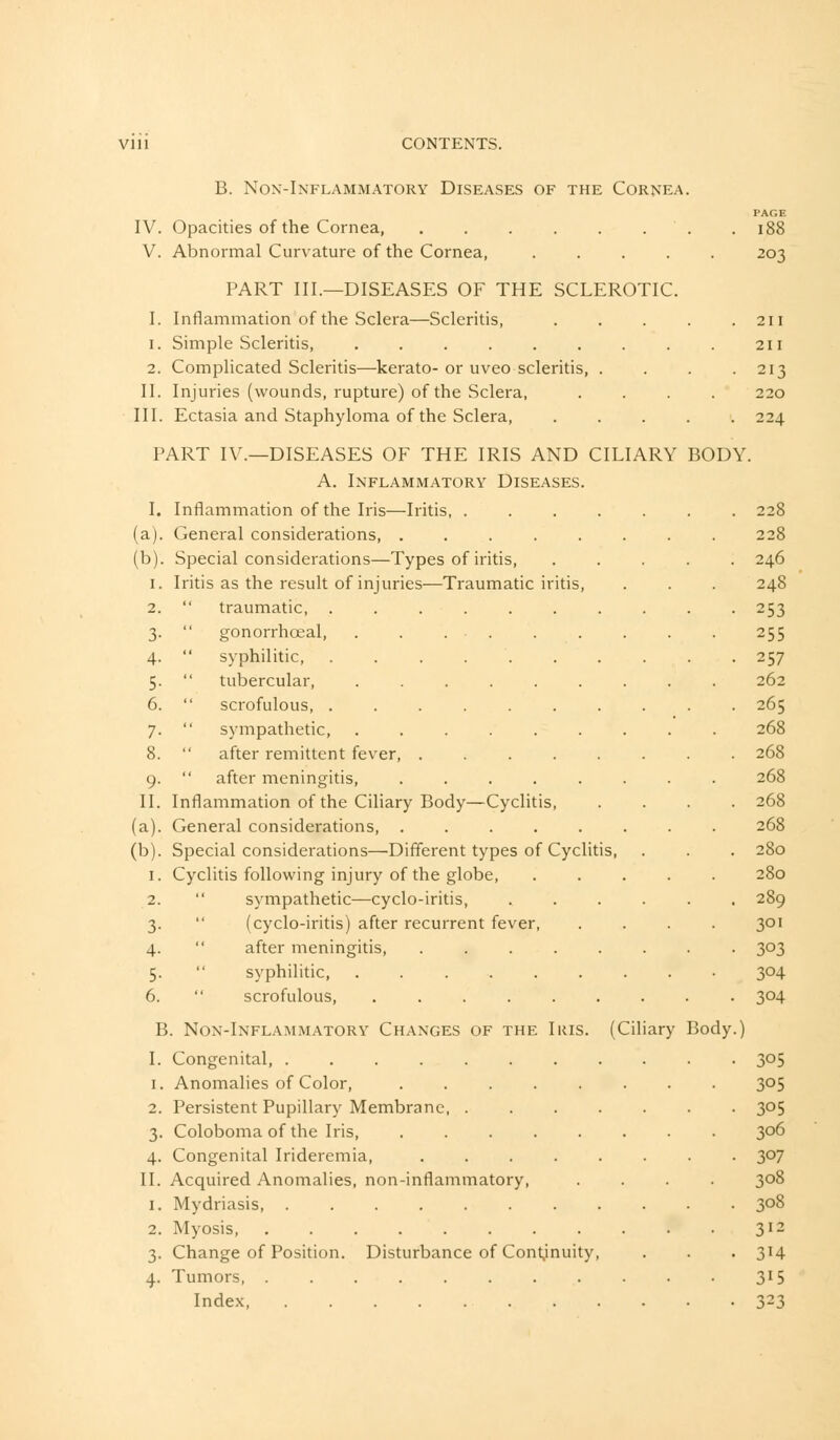 B. Non-Inflammatory Diseases of the Cornea. PAGE IV. Opacities of the Cornea, . 188 V. Abnormal Curvature of the Cornea, ..... 203 PART III.—DISEASES OF THE SCLEROTIC. I. Inflammation of the Sclera—Scleritis, 211 1. Simple Scleritis 211 2. Complicated Scleritis—kerato-or uveo scleritis, .... 213 II. Injuries (wounds, rupture) of the Sclera, .... 220 III. Ectasia and Staphyloma of the Sclera, 224 PART IV.—DISEASES OF THE IRIS AND CILIARY BODY. A. Inflammatory Diseases. I. Inflammation of the Iris—Iritis 228 (a). General considerations, ........ 228 (b). Special considerations—Types of iritis, ..... 246 1. Iritis as the result of injuries—Traumatic iritis, . . . 248 2.  traumatic, .......... 253 3.  gonorrhoeal, . . . . . . . . . 255 4.  syphilitic, .......... 257 5.  tubercular, ......... 262 6.  scrofulous 265 7.  sympathetic, 268 8.  after remittent fever, ........ 268 9.  after meningitis, ........ 268 II. Inflammation of the Ciliary Body—Cyclitis, .... 268 (a). General considerations, ........ 268 (b). Special considerations—Different types of Cyclitis, . . . 280 1. Cyclitis following injury of the globe, ..... 280 2.  sympathetic—cyclo-iritis, ...... 289 3.  (cyclo-iritis) after recurrent fever, . . . . 301 4.  after meningitis, ........ 303 5.  syphilitic, ......... 304 6.  scrofulous, ......... 304 B. Non-Inflammatory Changes of the Iris. (Ciliary Body.) I. Congenital, 305 1. Anomalies of Color, 305 2. Persistent Pupillary Membrane, 305 3. Coloboma of the Iris, ........ 306 4. Congenital Irideremia, ........ 307 II. Acquired Anomalies, non-inflammatory, .... 308 1. Mydriasis 308 2. Myosis, 312 3. Change of Position. Disturbance of Continuity, . . . 314 4. Tumors, . . . . . . . . . . . 315 Index, 323