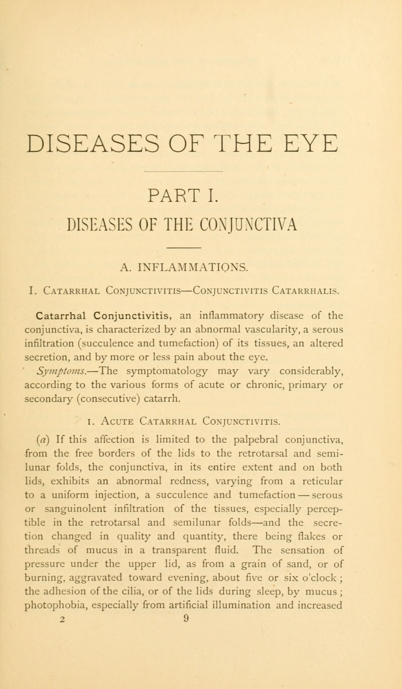 DISEASES OF THE EYE PART I. DISEASES OF THE CONJUNCTIVA A. INFLAMMATIONS. I. Catarrhal Conjunctivitis—Con'juxctivitis Catarrhalis. Catarrhal Conjunctivitis, an inflammatory disease of the conjunctiva, is characterized by an abnormal vascularity, a serous infiltration (succulence and tumefaction) of its tissues, an altered secretion, and by more or less pain about the eye. Symptoms.—The symptomatology may vary considerably, according to the various forms of acute or chronic, primary or secondary (consecutive) catarrh. i. Acute Catarrhal Coxjunxtivitis. {a) If this affection is limited to the palpebral conjunctiva, from the free borders of the lids to the retrotarsal and semi- lunar folds, the conjunctiva, in its entire extent and on both lids, exhibits an abnormal redness, varying from a reticular to a uniform injection, a succulence and tumefaction — serous or sanguinolent infiltration of the tissues, especially percep- tible in the retrotarsal and semilunar folds—and the secre- tion changed in quality and quantity, there being flakes or threads of mucus in a transparent fluid. The sensation of pressure under the upper lid, as from a grain of sand, or of burning, aggravated toward evening, about five or six o'clock ; the adhesion of the cilia, or of the lids during sleep, by mucus ; photophobia, especially from artificial illumination and increased