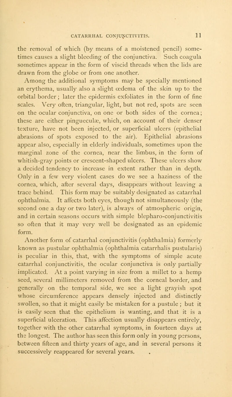 the removal of which (by means of a moistened pencil) some- times causes a slight bleeding of the conjunctiva. Such coagula sometimes appear in the form of viscid threads when the lids are drawn from the globe or from one another. Among the additional symptoms may be specially mentioned an erythema, usually also a slight oedema of the skin up to the orbital border; later the epidermis exfoliates in the form of fine scales. Very often, triangular, light, but not red, spots are seen on the ocular conjunctiva, on one or both sides of the cornea; these are either pingueculse, which, on account of their denser texture, have not been injected, or superficial ulcers (epithelial abrasions of spots exposed to the air). Epithelial abrasions appear also, especially in elderly individuals, sometimes upon the marginal zone of the cornea, near the limbus, in the form of whitish-gray points or crescent-shaped ulcers. These ulcers show a decided tendency to increase in extent rather than in depth. Only in a few very violent cases do we see a haziness of the cornea, which, after several days, disappears without leaving a trace behind. This form may be suitably designated as catarrhal ophthalmia. It affects both eyes, though not simultaneously (the second one a day or two later), is always of atmospheric origin, and in certain seasons occurs with simple blepharoconjunctivitis so often that it may very well be designated as an epidemic form. Another form of catarrhal conjunctivitis (ophthalmia) formerly known as pustular ophthalmia (ophthalmia catarrhalis pustularis) is peculiar in this, that, with the symptoms of simple acute catarrhal conjunctivitis, the ocular conjunctiva is only partially implicated. At a point varying in size from a millet to a hemp seed, several millimeters removed from the corneal border, and generally on the temporal side, we see a light grayish spot whose circumference appears densely injected and distinctly swollen, so that it might easily be mistaken for a pustule ; but it is easily seen that the epithelium is wanting, and that it is a superficial ulceration. This affection usually disappears entirely, together with the other catarrhal symptoms, in fourteen days at the longest. The author has seen this form only in young persons, between fifteen and thirty years of age, and in several persons it successively reappeared for several years.