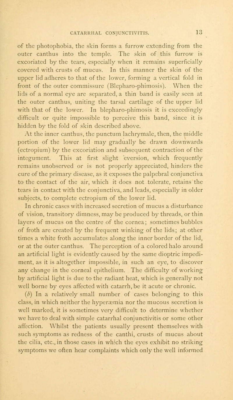of the photophobia, the skin forms a furrow extending from the outer canthus into the temple. The skin of this furrow is excoriated by the tears, especially when it remains superficially covered with crusts of mucus. In this manner the skin of the upper lid adheres to that of the lower, forming a vertical fold in front of the outer commissure (Blepharo-phimosis). When the lids of a normal eye are separated, a thin band is easily seen at the outer canthus, uniting the tarsal cartilage of the upper lid with that of the lower. In blepharo-phimosis it is exceedingly difficult or quite impossible to perceive this band, since it is hidden by the fold of skin described above. At the inner canthus, the punctum lachrymale, then, the middle portion of the lower lid may gradually be drawn downwards (ectropium) by the excoriation and subsequent contraction of the integument. This at first slight eversion, which frequently remains unobserved or is not properly appreciated, hinders the cure of the primary disease, as it exposes the palpebral conjunctiva to the contact of the air, which it does not tolerate, retains the tears in contact with the conjunctiva, and leads, especially in older subjects, to complete ectropium of the lower lid. In chronic cases with increased secretion of mucus a disturbance of vision, transitory dimness, may be produced by threads, or thin layers of mucus on the centre of the cornea; sometimes bubbles of froth are created by the frequent winking of the lids; at other times a white froth accumulates along the inner border of the lid, or at the outer canthus. The perception of a colored halo around an artificial light is evidently caused by the same dioptric impedi- ment, as it is altogether impossible, in such an eye, to discover any change in the corneal epithelium. The difficulty of working by artificial light is due to the radiant heat, which is generally not well borne by eyes affected with catarrh.be it acute or chronic. {b) In a relatively small number of cases belonging to this class, in which neither the hyperaemia nor the mucous secretion is well marked, it is sometimes very difficult to determine whether we have to deal with simple catarrhal conjunctivitis or some other affection. Whilst the patients usually present themselves with such symptoms as redness of the canthi, crusts of mucus about the cilia, etc., in those cases in which the eyes exhibit no striking symptoms we often hear complaints which only the well informed
