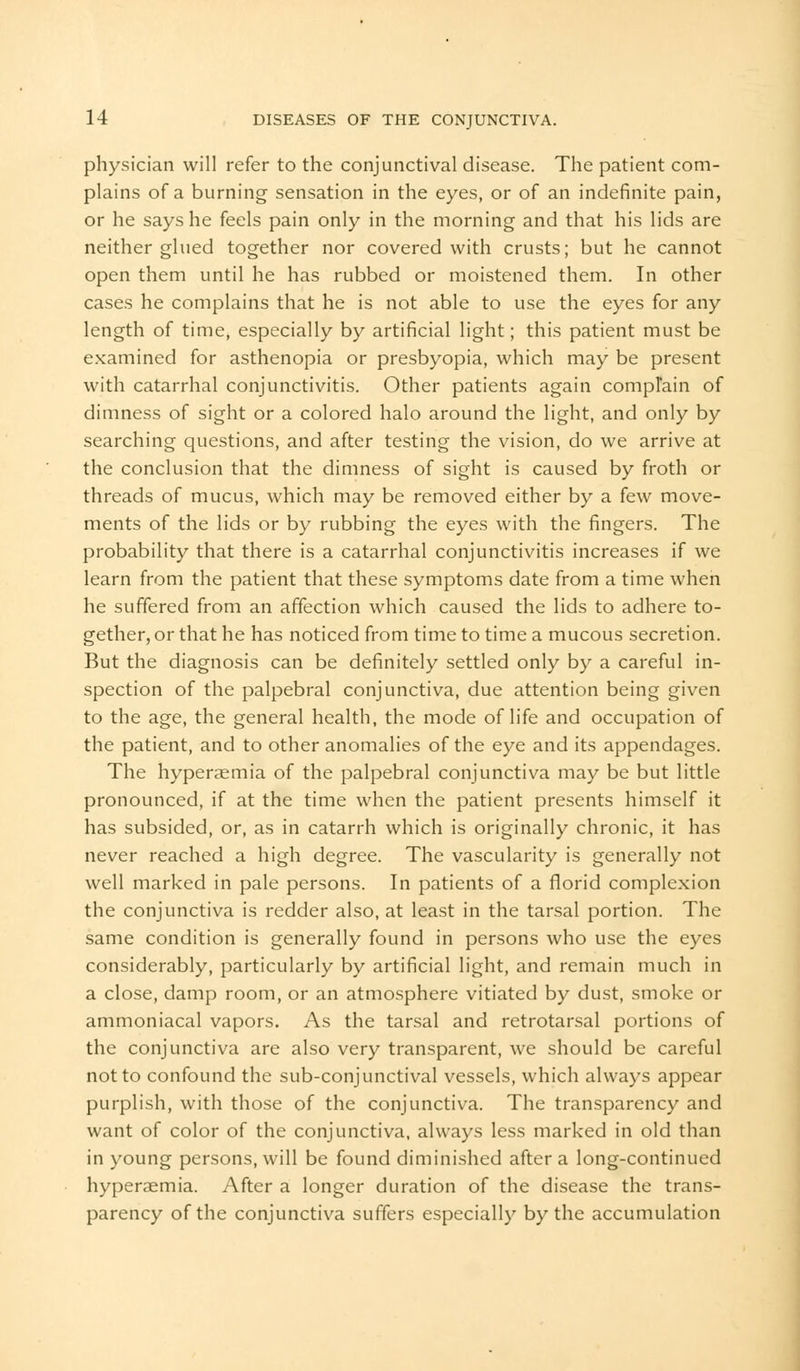 physician will refer to the conjunctival disease. The patient com- plains of a burning sensation in the eyes, or of an indefinite pain, or he says he feels pain only in the morning and that his lids are neither glued together nor covered with crusts; but he cannot open them until he has rubbed or moistened them. In other cases he complains that he is not able to use the eyes for any length of time, especially by artificial light; this patient must be examined for asthenopia or presbyopia, which may be present with catarrhal conjunctivitis. Other patients again complain of dimness of sight or a colored halo around the light, and only by searching questions, and after testing the vision, do we arrive at the conclusion that the dimness of sight is caused by froth or threads of mucus, which may be removed either by a few move- ments of the lids or by rubbing the eyes with the fingers. The probability that there is a catarrhal conjunctivitis increases if we learn from the patient that these symptoms date from a time when he suffered from an affection which caused the lids to adhere to- gether, or that he has noticed from time to time a mucous secretion. But the diagnosis can be definitely settled only by a careful in- spection of the palpebral conjunctiva, due attention being given to the age, the general health, the mode of life and occupation of the patient, and to other anomalies of the eye and its appendages. The hyperaemia of the palpebral conjunctiva may be but little pronounced, if at the time when the patient presents himself it has subsided, or, as in catarrh which is originally chronic, it has never reached a high degree. The vascularity is generally not well marked in pale persons. In patients of a florid complexion the conjunctiva is redder also, at least in the tarsal portion. The same condition is generally found in persons who use the eyes considerably, particularly by artificial light, and remain much in a close, damp room, or an atmosphere vitiated by dust, smoke or ammoniacal vapors. As the tarsal and retrotarsal portions of the conjunctiva are also very transparent, we should be careful not to confound the sub-conjunctival vessels, which always appear purplish, with those of the conjunctiva. The transparency and want of color of the conjunctiva, always less marked in old than in young persons, will be found diminished after a long-continued hyperaemia. After a longer duration of the disease the trans- parency of the conjunctiva suffers especially by the accumulation