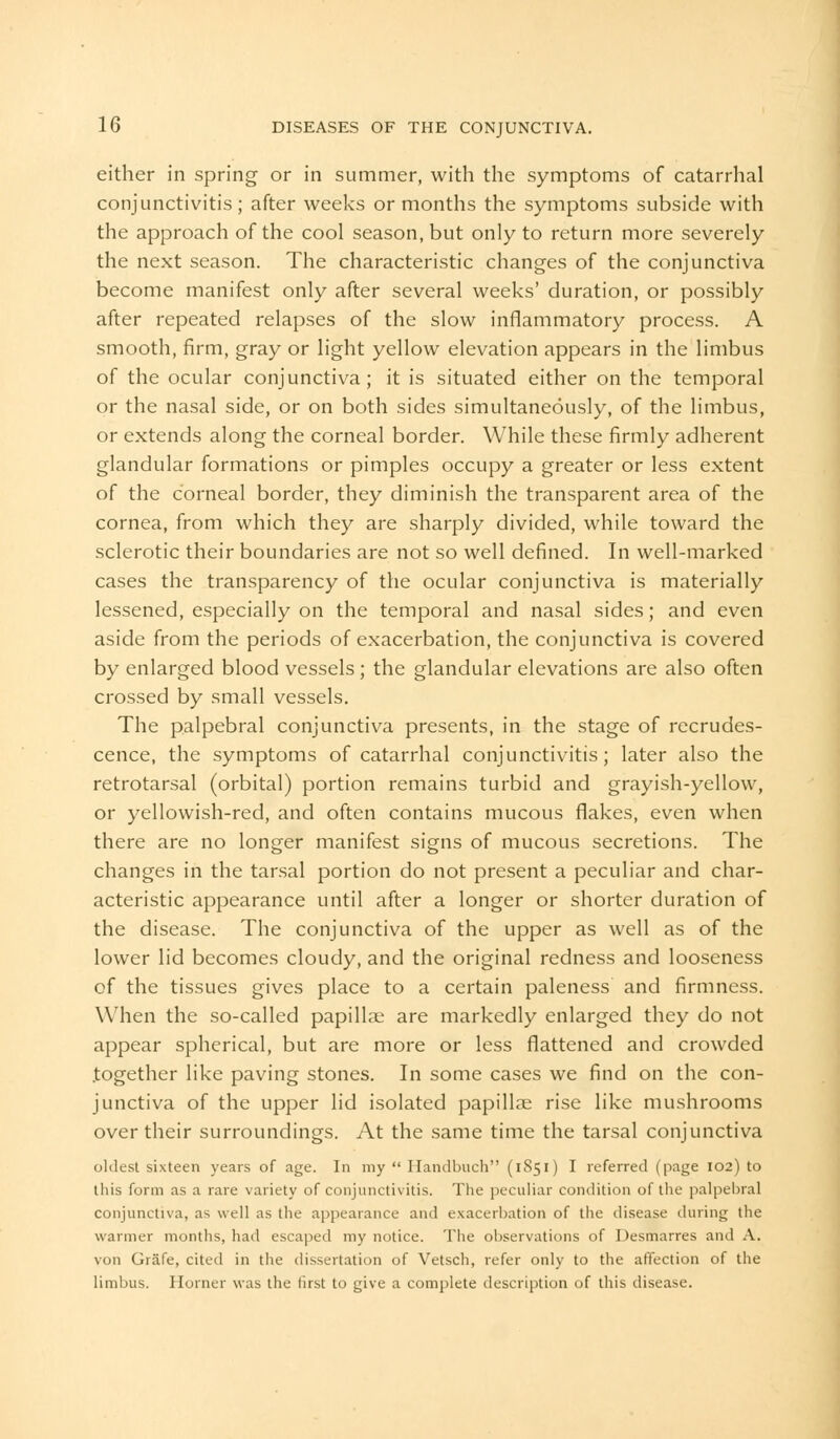 either in spring or in summer, with the symptoms of catarrhal conjunctivitis; after weeks or months the symptoms subside with the approach of the cool season, but only to return more severely the next season. The characteristic changes of the conjunctiva become manifest only after several weeks' duration, or possibly after repeated relapses of the slow inflammatory process. A smooth, firm, gray or light yellow elevation appears in the limbus of the ocular conjunctiva; it is situated either on the temporal or the nasal side, or on both sides simultaneously, of the limbus, or extends along the corneal border. While these firmly adherent glandular formations or pimples occupy a greater or less extent of the corneal border, they diminish the transparent area of the cornea, from which they are sharply divided, while toward the sclerotic their boundaries are not so well defined. In well-marked cases the transparency of the ocular conjunctiva is materially lessened, especially on the temporal and nasal sides; and even aside from the periods of exacerbation, the conjunctiva is covered by enlarged blood vessels; the glandular elevations are also often crossed by small vessels. The palpebral conjunctiva presents, in the stage of recrudes- cence, the symptoms of catarrhal conjunctivitis; later also the retrotarsal (orbital) portion remains turbid and grayish-yellow, or yellowish-red, and often contains mucous flakes, even when there are no longer manifest signs of mucous secretions. The changes in the tarsal portion do not present a peculiar and char- acteristic appearance until after a longer or shorter duration of the disease. The conjunctiva of the upper as well as of the lower lid becomes cloudy, and the original redness and looseness of the tissues gives place to a certain paleness and firmness. When the so-called papillae are markedly enlarged they do not appear spherical, but are more or less flattened and crowded .together like paving stones. In some cases we find on the con- junctiva of the upper lid isolated papillae rise like mushrooms over their surroundings. At the same time the tarsal conjunctiva oldest sixteen years of age. In my Ilandbuch (1851) I referred (page 102) to this form as a rare variety of conjunctivitis. The peculiar condition of the palpebral conjunctiva, as well as the appearance and exacerbation of the disease during the warmer months, had escaped my notice. The observations of I )esmarres and A. von Grafe, cited in the dissertation of Vetsch, refer only to the affection of the limbus. Horner was the first to give a complete description of this disease.