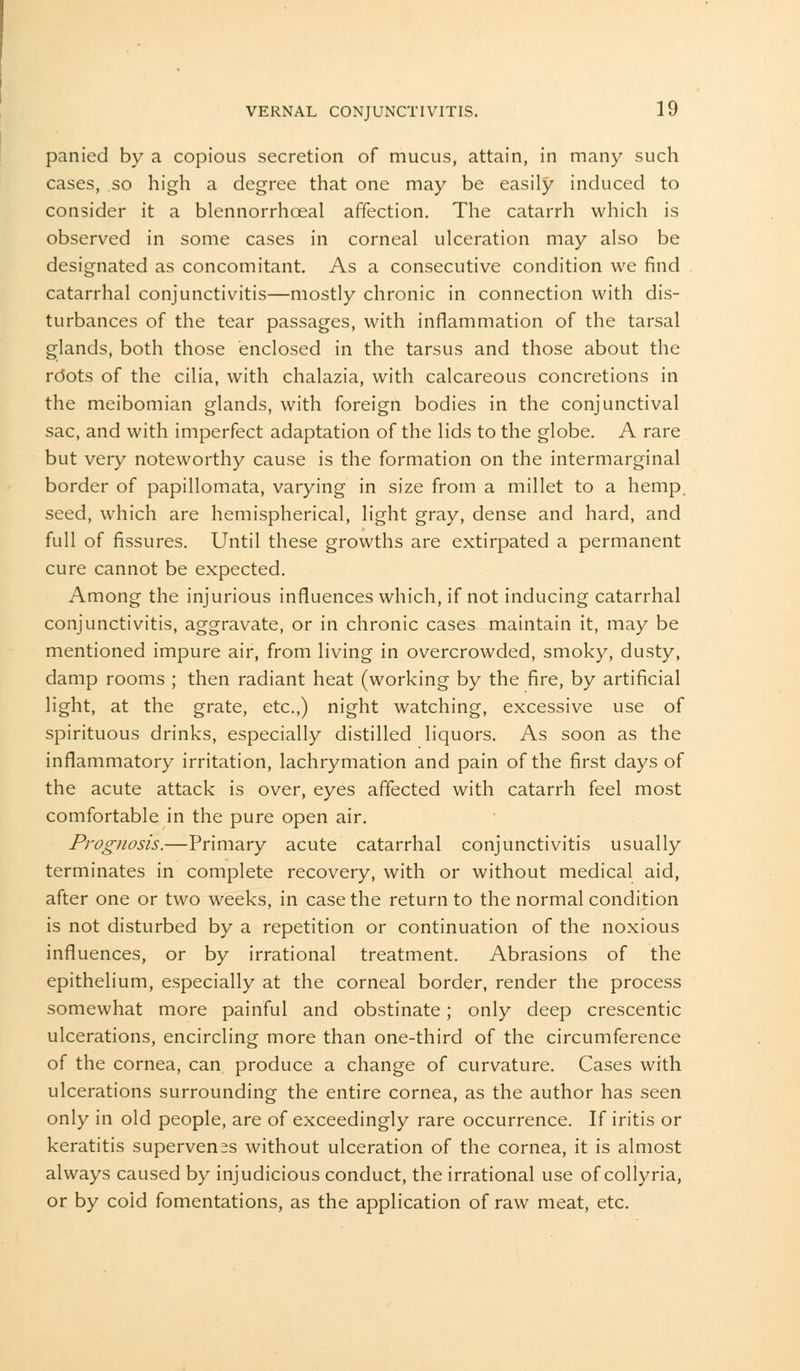 panied by a copious secretion of mucus, attain, in many such cases, so high a degree that one may be easily induced to consider it a blennorrhoeal affection. The catarrh which is observed in some cases in corneal ulceration may also be designated as concomitant. As a consecutive condition we find catarrhal conjunctivitis—mostly chronic in connection with dis- turbances of the tear passages, with inflammation of the tarsal glands, both those enclosed in the tarsus and those about the rdots of the cilia, with chalazia, with calcareous concretions in the meibomian glands, with foreign bodies in the conjunctival sac, and with imperfect adaptation of the lids to the globe. A rare but very noteworthy cause is the formation on the intermarginal border of papillomata, varying in size from a millet to a hemp, seed, which are hemispherical, light gray, dense and hard, and full of fissures. Until these growths are extirpated a permanent cure cannot be expected. Among the injurious influences which, if not inducing catarrhal conjunctivitis, aggravate, or in chronic cases maintain it, may be mentioned impure air, from living in overcrowded, smoky, dusty, damp rooms ; then radiant heat (working by the fire, by artificial light, at the grate, etc.,) night watching, excessive use of spirituous drinks, especially distilled liquors. As soon as the inflammatory irritation, lachrymation and pain of the first days of the acute attack is over, eyes affected with catarrh feel most comfortable in the pure open air. Prognosis.—Primary acute catarrhal conjunctivitis usually terminates in complete recovery, with or without medical aid, after one or two weeks, in case the return to the normal condition is not disturbed by a repetition or continuation of the noxious influences, or by irrational treatment. Abrasions of the epithelium, especially at the corneal border, render the process somewhat more painful and obstinate; only deep crescentic ulcerations, encircling more than one-third of the circumference of the cornea, can produce a change of curvature. Cases with ulcerations surrounding the entire cornea, as the author has seen only in old people, are of exceedingly rare occurrence. If iritis or keratitis supervenes without ulceration of the cornea, it is almost always caused by injudicious conduct, the irrational use of collyria, or by coid fomentations, as the application of raw meat, etc.