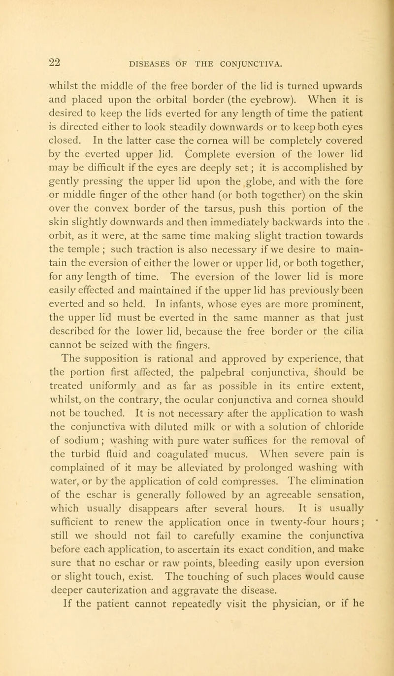 whilst the middle of the free border of the lid is turned upwards and placed upon the orbital border (the eyebrow). When it is desired to keep the lids everted for any length of time the patient is directed either to look steadily downwards or to keep both eyes closed. In the latter case the cornea will be completely covered by the everted upper lid. Complete eversion of the lower lid may be difficult if the eyes are deeply set; it is accomplished by gently pressing the upper lid upon the globe, and with the fore or middle finger of the other hand (or both together) on the skin over the convex border of the tarsus, push this portion of the skin slightly downwards and then immediately backwards into the orbit, as it were, at the same time making slight traction towards the temple ; such traction is also necessary if we desire to main- tain the eversion of either the lower or upper lid, or both together, for any length of time. The eversion of the lower lid is more easily effected and maintained if the upper lid has previously been everted and so held. In infants, whose eyes are more prominent, the upper lid must be everted in the same manner as that just described for the lower lid, because the free border or the cilia cannot be seized with the fingers. The supposition is rational and approved by experience, that the portion first affected, the palpebral conjunctiva, should be treated uniformly and as far as possible in its entire extent, whilst, on the contrary, the ocular conjunctiva and cornea should not be touched. It is not necessary after the application to wash the conjunctiva with diluted milk or with a solution of chloride of sodium; washing with pure water suffices for the removal of the turbid fluid and coagulated mucus. When severe pain is complained of it may be alleviated by prolonged washing with water, or by the application of cold compresses. The elimination of the eschar is generally followed by an agreeable sensation, which usually disappears after several hours. It is usually sufficient to renew the application once in twenty-four hours; still we should not fail to carefully examine the conjunctiva before each application, to ascertain its exact condition, and make sure that no eschar or raw points, bleeding easily upon eversion or slight touch, exist. The touching of such places would cause deeper cauterization and aggravate the disease. If the patient cannot repeatedly visit the physician, or if he