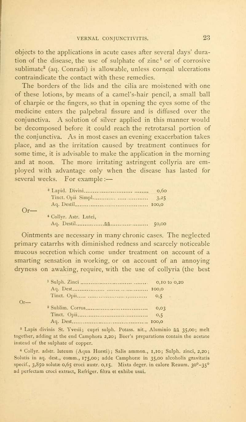 objects to the applications in acute cases after several days' dura- tion of the disease, the use of sulphate of zinc1 or of corrosive sublimate2 (aq. Conradi) is allowable, unless corneal ulcerations contraindicate the contact with these remedies. The borders of the lids and the cilia are moistened with one of these lotions, by means of a camel's-hair pencil, a small ball of charpie or the fingers, so that in opening the eyes some of the medicine enters the palpebral fissure and is diffused over the conjunctiva. A solution of silver applied in this manner would be decomposed before it could reach the retrotarsal portion of the conjunctiva. As in most cases an evening exacerbation takes place, and as the irritation caused by treatment continues for some time, it is advisable to make the application in the morning and at noon. The more irritating astringent collyria are em- ployed with advantage only when the disease has lasted for several weeks. For example :— 3 Lapid. Divini 0,60 Tinct. Opii Simpl 3,25 Aq. Destil 100,0 Or— 4 Collyr. Astr. Lutei, Aq. Destil aa 50,00 Ointments are necessary in many chronic cases. The neglected primary catarrhs with diminished redness and scarcely noticeable mucous secretion which come under treatment on account of a smarting sensation in working, or on account of an annoying dryness on awaking, require, with the use of collyria (the best 1 Sulph. Zinci 0,10 to 0,20 Aq. Dest 100,0 Tinct. Opii 0,5 Or— 2 Sublim. Corros 0,03 Tinct. Opii 0,5 Aq. Dest 100,0 3 Lapis divinis St. Yvesii; cupri sulph. Potass, nit., Aluminio aa 35,oo; melt together, adding at the end Camphora 2,20; Beer's preparations contain the acetate instead of the sulphate of copper. 4 Collyr. adstr. luteum (Aqua Horsti); Salis ammon., 1,10; Sulph. zinci, 2,20; Solutis in aq. dest., comm., 175,00; adde Camphorae in 35,00 alcoholis gravitatis specif., 3,850 solutse 0,65 croci austr. 0,15. Mixta deger. in calore Reaum. 30°-35° ad perfectam croci extract, Refriger. filtra et exhibe usui.