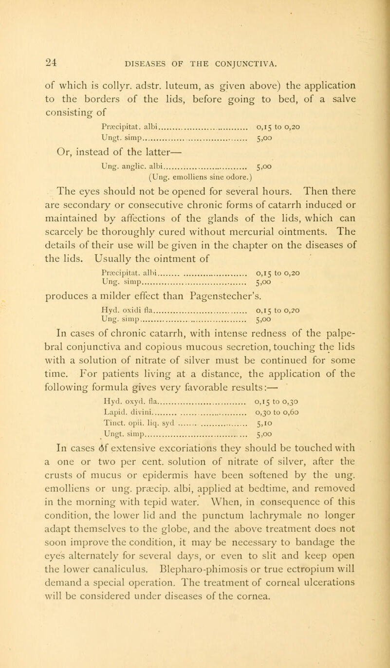 of which is collyr. adstr. luteum, as given above) the application to the borders of the lids, before going to bed, of a salve consisting of Pnecipitat. albi 0,15 to 0,20 Ungt. simp 5,00 Or, instead of the latter— Ung. anglic. albi 5,00 (Ung. emolliens sine odore.) The eyes should not be opened for several hours. Then there are secondary or consecutive chronic forms of catarrh induced or maintained by affections of the glands of the lids, which can scarcely be thoroughly cured without mercurial ointments. The details of their use will be given in the chapter on the diseases of the lids. Usually the ointment of Praecipitat. albi 0,15 to 0,20 Ung. simp 5,00 produces a milder effect than Pagenstecher's. Hyd. oxidi fla 0,15 to 0,20 Ung. simp 5,00 In cases of chronic catarrh, with intense redness of the palpe- bral conjunctiva and copious mucous secretion, touching the lids with a solution of nitrate of silver must be continued for some time. For patients living at a distance, the application of the following formula gives very favorable results:— Hyd. oxyd. fla 0,15 to 0,30 Lapid. divini 0,30100,60 Tinct. opii. liq. syd 5,10 Ungt. simp 5,00 In cases df extensive excoriations they should be touched with a one or two per cent, solution of nitrate of silver, after the crusts of mucus or epidermis have been softened by the ung. emolliens or ung. praecip. albi, applied at bedtime, and removed in the morning with tepid water. When, in consequence of this condition, the lower lid and the punctum lachrymale no longer adapt themselves to the globe, and the above treatment does not soon improve the condition, it may be necessary to bandage the eyes alternately for several days, or even to slit and keep open the lower canaliculus. Blepharo-phimosis or true ectropium will demand a special operation. The treatment of corneal ulcerations will be considered under diseases of the cornea.