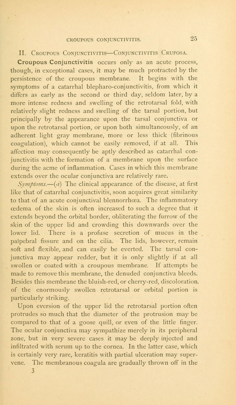 II. Croupous Conjunctivitis—Conjunctivitis Cruposa. Croupous Conjunctivitis occurs only as an acute process, though, in exceptional cases, it may be much protracted by the persistence of the croupous membrane. It begins with the symptoms of a catarrhal blepharoconjunctivitis, from which it diners as early as the second or third day, seldom later, by a more intense redness and swelling of the retrotarsal fold, with relatively slight redness and swelling of the tarsal portion, but principally by the appearance upon the tarsal conjunctiva or upon the retrotarsal portion, or upon both simultaneously, of an adherent light gray membrane, more or less thick (fibrinous coagulation), which cannot be easily removed, if at all. This affection may consequently be aptly described as catarrhal con- junctivitis with the formation of a membrane upon the surface during the acme of inflammation. Cases in which this membrane extends over the ocular conjunctiva are relatively rare. Symptoms.—(a) The clinical appearance of the disease, at first like that of catarrhal conjunctivitis, soon acquires great similarity to that of an acute conjunctival blennorrhoea. The inflammatory oedema of the skin is often increased to such a degree that it extends beyond the orbital border, obliterating the furrow of the skin of the upper lid and crowding this downwards over the lower lid. There is a profuse secretion of mucus in the palpebral fissure and on the cilia. The lids, however, remain soft and flexible, and can easily be everted. The tarsal con- junctiva may appear redder, but it is only slightly if at all swollen or coated with a croupous membrane. If attempts be made to remove this membrane, the denuded conjunctiva bleeds. Besides this membrane the bluish-red, or cherry-red, discoloration, of the enormously swollen retrotarsal or orbital portion is particularly striking. Upon eversion of the upper lid the retrotarsal portion often protrudes so much that the diameter of the protrusion may be compared to that of a goose quill, or even of the little finger. The ocular conjunctiva may sympathize merely in its peripheral zone, but in very severe cases it may be deeply injected and infiltrated with serum up to the cornea. In the latter case, which is certainly very rare, keratitis with partial ulceration may super- vene. The membranous coagula are gradually thrown off in the 3
