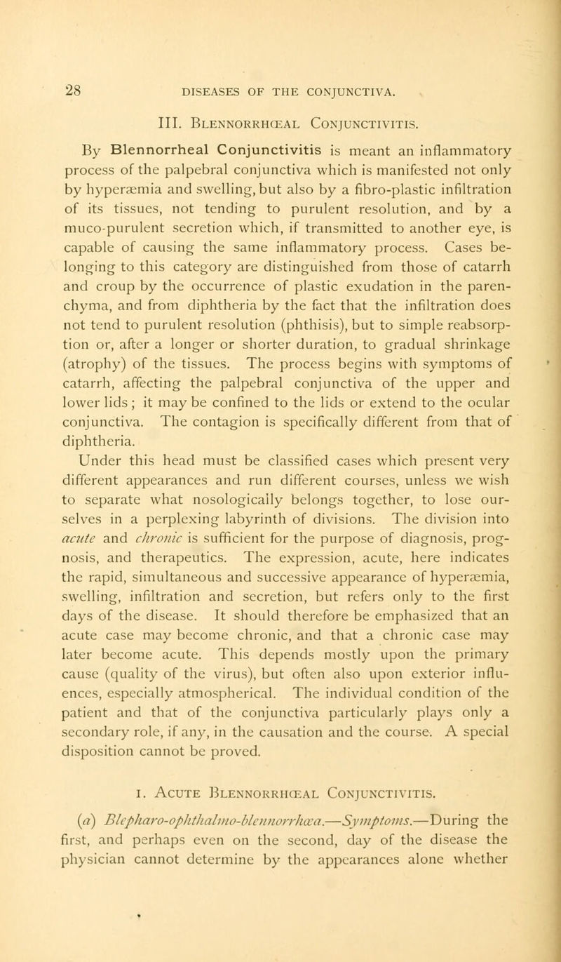 III. Blennorrhceal Conjunctivitis. By Blennorrheal Conjunctivitis is meant an inflammatory process of the palpebral conjunctiva which is manifested not only by hyperaemia and swelling, but also by a fibro-plastic infiltration of its tissues, not tending to purulent resolution, and by a muco-purulent secretion which, if transmitted to another eye, is capable of causing the same inflammatory process. Cases be- longing to this category are distinguished from those of catarrh and croup by the occurrence of plastic exudation in the paren- chyma, and from diphtheria by the fact that the infiltration does not tend to purulent resolution (phthisis), but to simple reabsorp- tion or, after a longer or shorter duration, to gradual shrinkage (atrophy) of the tissues. The process begins with symptoms of catarrh, affecting the palpebral conjunctiva of the upper and lower lids ; it may be confined to the lids or extend to the ocular conjunctiva. The contagion is specifically different from that of diphtheria. Under this head must be classified cases which present very different appearances and run different courses, unless we wish to separate what nosologically belongs together, to lose our- selves in a perplexing labyrinth of divisions. The division into acute and chronic is sufficient for the purpose of diagnosis, prog- nosis, and therapeutics. The expression, acute, here indicates the rapid, simultaneous and successive appearance of hyperaemia, swelling, infiltration and secretion, but refers only to the first days of the disease. It should therefore be emphasized that an acute case may become chronic, and that a chronic case may later become acute. This depends mostly upon the primary cause (quality of the virus), but often also upon exterior influ- ences, especially atmospherical. The individual condition of the patient and that of the conjunctiva particularly plays only a secondary role, if any, in the causation and the course. A special disposition cannot be proved. i. Acute Blennorrhceal Conjunctivitis. (a) Blcpliaro-opJitlialmo-blonion-Jitxa.—Svmpfoms.—During the first, and perhaps even on the second, day of the disease the physician cannot determine by the appearances alone whether