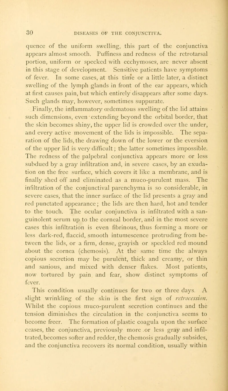 quence of the uniform swelling, this part of the conjunctiva appears almost smooth. Puffiness and redness of the retrotarsal portion, uniform or specked with ecchymoses, are never absent in this stage of development. Sensitive patients have symptoms of fever. In some cases, at this time or a little later, a distinct swelling of the lymph glands in front of the ear appears, which at first causes pain, but which entirely disappears after some days. Such glands may, however, sometimes suppurate. Finally, the inflammatory cedematous swelling of the lid attains such dimensions, even' extending beyond the orbital border, that the skin becomes shiny, the upper lid is crowded over the under, and every active movement of the lids is impossible. The sepa- ration of the lids, the drawing down of the lower or the eversion of the upper lid is very difficult; the latter sometimes impossible. The redness of the palpebral conjunctiva appears more or less subdued by a gray infiltration and, in severe cases, by an exuda- tion on the free surface, which covers it like a membrane, and is finally shed off and eliminated as a muco-purulent mass. The infiltration of the conjunctival parenchyma is so considerable, in severe cases, that the inner surface of the lid presents a gray and red punctated appearance; the lids are then hard, hot and tender to the touch. The ocular conjunctiva is infiltrated with a san- guinolent serum up to the corneal border, and in the most severe cases this infiltration is even fibrinous, thus forming a more or less dark-red, flaccid, smooth intumescence protruding from be- tween the lids, or a firm, dense, grayish or speckled red mound about the cornea (chemosis). At the same time the always copious secretion may be purulent, thick and creamy, or thin and sanious, and mixed with denser flakes. Most patients, now tortured by pain and fear, show distinct symptoms of fever. This condition usually continues for two or three days. A slight wrinkling of the skin is the first sign of retrocession. Whilst the copious muco-purulent secretion continues and the tension diminishes the circulation in the conjunctiva seems to become freer. The formation of plastic coagula upon the surface ceases, the conjunctiva, previously more .or less gray and infil- trated, becomes softer and redder, the chemosis gradually subsides, and the conjunctiva recovers its normal condition, usually within