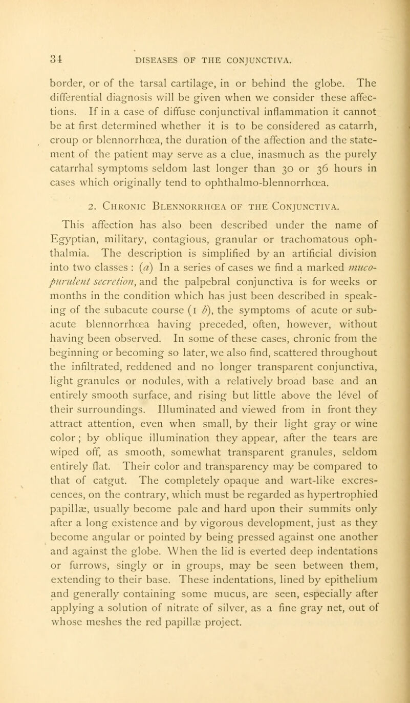 border, or of the tarsal cartilage, in or behind the globe. The differential diagnosis will be given when we consider these affec- tions. If in a case of diffuse conjunctival inflammation it cannot be at first determined whether it is to be considered as catarrh, croup or blennorrhcea, the duration of the affection and the state- ment of the patient may serve as a clue, inasmuch as the purely catarrhal symptoms seldom last longer than 30 or 36 hours in cases which originally tend to ophthalmo-blennorrhcea. 2. Chronic Blennorrhcea of the Conjunctiva. This affection has also been described under the name of Egyptian, military, contagious, granular or trachomatous oph- thalmia. The description is simplified by an artificial division into two classes : (<?) In a series of cases we find a marked muco- purulent secretion, and the palpebral conjunctiva is for weeks or months in the condition which has just been described in speak- ing of the subacute course (1 d), the symptoms of acute or sub- acute blennorrhcea having preceded, often, however, without having been observed. In some of these cases, chronic from the beginning or becoming so later, we also find, scattered throughout the infiltrated, reddened and no longer transparent conjunctiva, light granules or nodules, with a relatively broad base and an entirely smooth surface, and rising but little above the level of their surroundings. Illuminated and viewed from in front they attract attention, even when small, by their light gray or wine color ; by oblique illumination they appear, after the tears are wiped off, as smooth, somewhat transparent granules, seldom entirely flat. Their color and transparency may be compared to that of catgut. The completely opaque and wart-like excres- cences, on the contrary, which must be regarded as hypertrophied papillae, usually become pale and hard upon their summits only after a long existence and by vigorous development, just as they become angular or pointed by being pressed against one another and against the globe. When the lid is everted deep indentations or furrows, singly or in groups, may be seen between them, extending to their base. These indentations, lined by epithelium and generally containing some mucus, are seen, especially after applying a solution of nitrate of silver, as a fine gray net, out of whose meshes the red papillae project.
