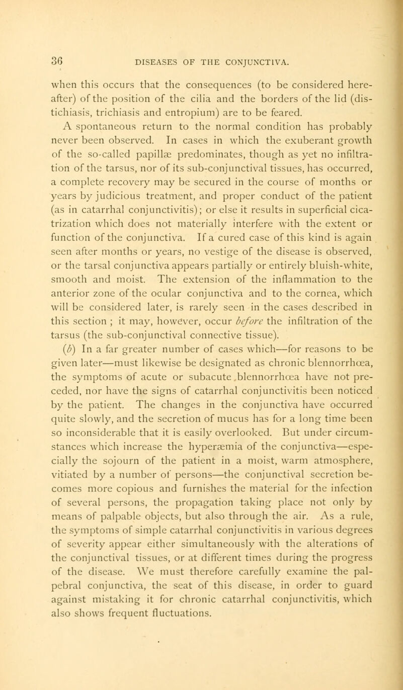 when this occurs that the consequences (to be considered here- after) of the position of the cilia and the borders of the lid (dis- tichiasis, trichiasis and entropium) are to be feared. A spontaneous return to the normal condition has probably never been observed. In cases in which the exuberant growth of the so-called papillae predominates, though as yet no infiltra- tion of the tarsus, nor of its sub-conjunctival tissues, has occurred, a complete recovery may be secured in the course of months or years by judicious treatment, and proper conduct of the patient (as in catarrhal conjunctivitis); or else it results in superficial cica- trization which does not materially interfere with the extent or function of the conjunctiva. If a cured case of this kind is again seen after months or years, no vestige of the disease is observed, or the tarsal conjunctiva appears partially or entirely bluish-white, smooth and moist. The extension of the inflammation to the anterior zone of the ocular conjunctiva and to the cornea, which will be considered later, is rarely seen in the cases described in this section ; it may, however, occur before the infiltration of the tarsus (the sub-conjunctival connective tissue). (b) In a far greater number of cases which—for reasons to be given later—must likewise be designated as chronic blennorrhoea, the symptoms of acute or subacute,blennorrhoea have not pre- ceded, nor have the signs of catarrhal conjunctivitis been noticed by the patient. The changes in the conjunctiva have occurred quite slowly, and the secretion of mucus has for a long time been so inconsiderable that it is easily overlooked. But under circum- stances which increase the hypersemia of the conjunctiva—espe- cially the sojourn of the patient in a moist, warm atmosphere, vitiated by a number of persons—the conjunctival secretion be- comes more copious and furnishes the material for the infection of several persons, the propagation taking place not only by means of palpable objects, but also through the air. As a rule, the symptoms of simple catarrhal conjunctivitis in various degrees of severity appear either simultaneously with the alterations of the conjunctival tissues, or at different times during the progress of the disease. We must therefore carefully examine the pal- pebral conjunctiva, the seat of this disease, in order to guard against mistaking it for chronic catarrhal conjunctivitis, which also shows frequent fluctuations.