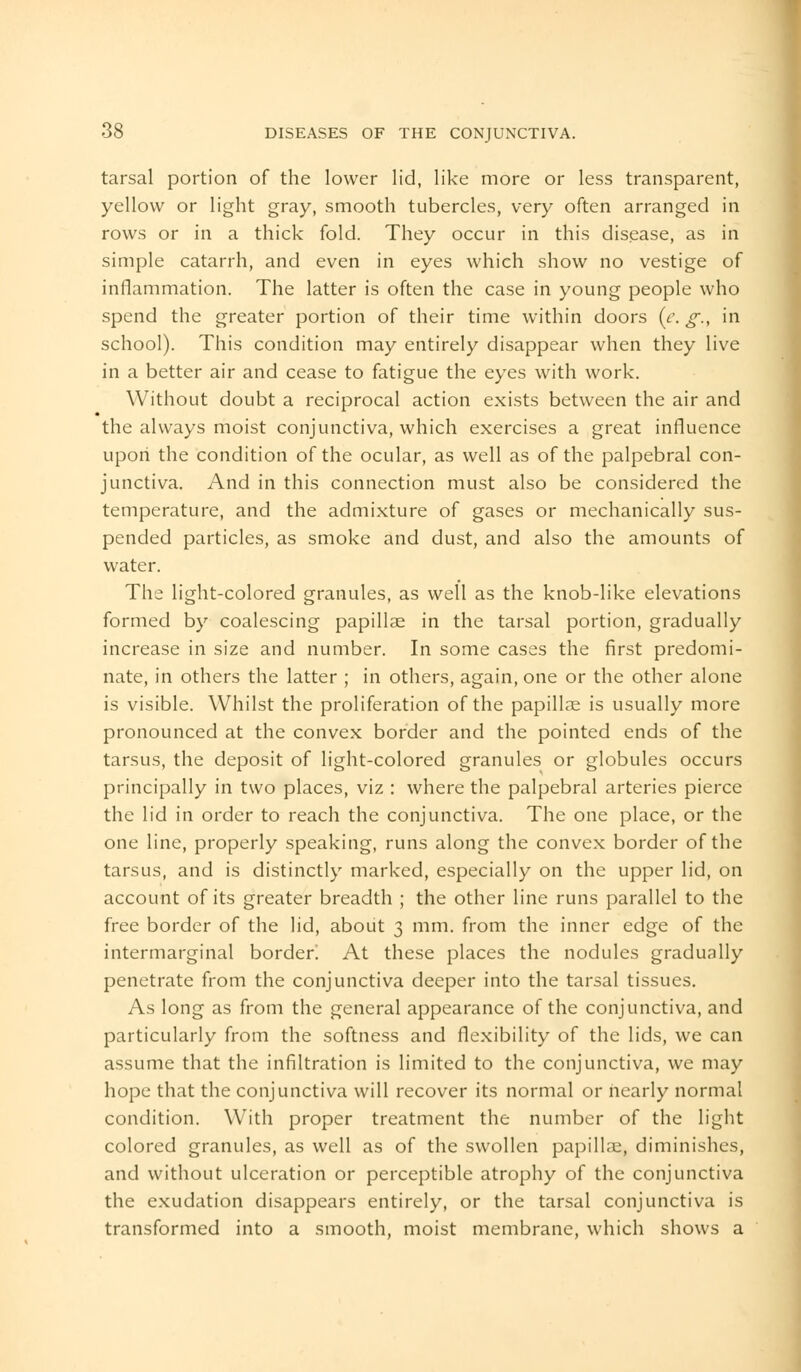 tarsal portion of the lower lid, like more or less transparent, yellow or light gray, smooth tubercles, very often arranged in rows or in a thick fold. They occur in this disease, as in simple catarrh, and even in eyes which show no vestige of inflammation. The latter is often the case in young people who spend the greater portion of their time within doors (e. g., in school). This condition may entirely disappear when they live in a better air and cease to fatigue the eyes with work. Without doubt a reciprocal action exists between the air and the always moist conjunctiva, which exercises a great influence upon the condition of the ocular, as well as of the palpebral con- junctiva. And in this connection must also be considered the temperature, and the admixture of gases or mechanically sus- pended particles, as smoke and dust, and also the amounts of water. The light-colored granules, as well as the knob-like elevations formed by coalescing papillae in the tarsal portion, gradually increase in size and number. In some cases the first predomi- nate, in others the latter ; in others, again, one or the other alone is visible. Whilst the proliferation of the papillae is usually more pronounced at the convex border and the pointed ends of the tarsus, the deposit of light-colored granules or globules occurs principally in two places, viz : where the palpebral arteries pierce the lid in order to reach the conjunctiva. The one place, or the one line, properly speaking, runs along the convex border of the tarsus, and is distinctly marked, especially on the upper lid, on account of its greater breadth ; the other line runs parallel to the free border of the lid, about 3 mm. from the inner edge of the intermarginal border! At these places the nodules gradually penetrate from the conjunctiva deeper into the tarsal tissues. As long as from the general appearance of the conjunctiva, and particularly from the softness and flexibility of the lids, we can assume that the infiltration is limited to the conjunctiva, we may hope that the conjunctiva will recover its normal or nearly normal condition. With proper treatment the number of the light colored granules, as well as of the swollen papillae, diminishes, and without ulceration or perceptible atrophy of the conjunctiva the exudation disappears entirely, or the tarsal conjunctiva is transformed into a smooth, moist membrane, which shows a