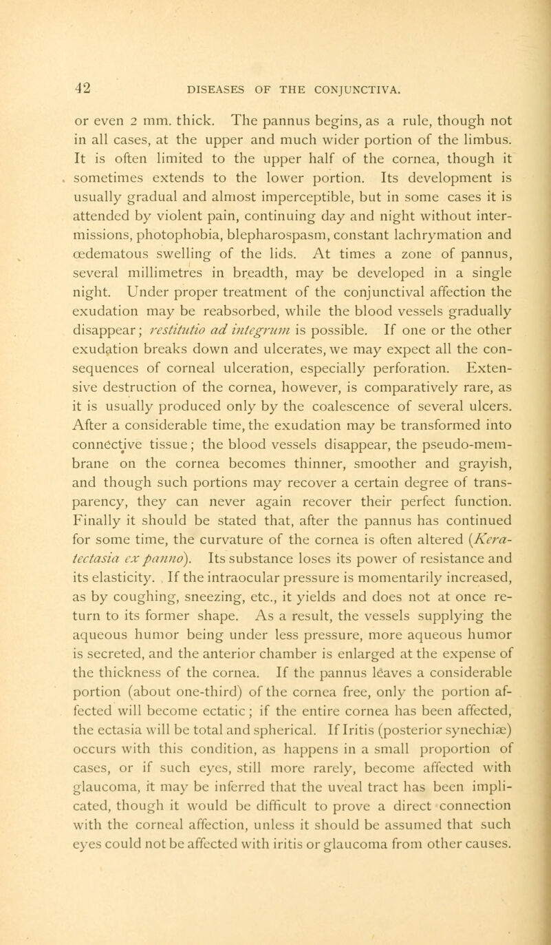 or even 2 mm. thick. The pannus begins, as a rule, though not in all cases, at the upper and much wider portion of the limbus. It is often limited to the upper half of the cornea, though it sometimes extends to the lower portion. Its development is usually gradual and almost imperceptible, but in some cases it is attended by violent pain, continuing day and night without inter- missions, photophobia, blepharospasm, constant lachrymation and cedematous swelling of the lids. At times a zone of pannus, several millimetres in breadth, may be developed in a single night. Under proper treatment of the conjunctival affection the exudation may be reabsorbed, while the blood vessels gradually disappear; restitutio ad integrum is possible. If one or the other exudation breaks down and ulcerates, we may expect all the con- sequences of corneal ulceration, especially perforation. Exten- sive destruction of the cornea, however, is comparatively rare, as it is usually produced only by the coalescence of several ulcers. After a considerable time, the exudation may be transformed into connective tissue; the blood vessels disappear, the pseudo-mem- brane on the cornea becomes thinner, smoother and grayish, and though such portions may recover a certain degree of trans- parency, they can never again recover their perfect function. Finally it should be stated that, after the pannus has continued for some time, the curvature of the cornea is often altered {Kera- tectasia expaiino). Its substance loses its power of resistance and its elasticity. If the intraocular pressure is momentarily increased, as by coughing, sneezing, etc., it yields and does not at once re- turn to its former shape. As a result, the vessels supplying the aqueous humor being under less pressure, more aqueous humor is secreted, and the anterior chamber is enlarged at the expense of the thickness of the cornea. If the pannus leaves a considerable portion (about one-third) of the cornea free, only the portion af- fected will become ectatic; if the entire cornea has been affected, the ectasia will be total and spherical. If Iritis (posterior synechias) occurs with this condition, as happens in a small proportion of cases, or if such eyes, still more rarely, become affected with glaucoma, it may be inferred that the uveal tract has been impli- cated, though it would be difficult to prove a direct connection with the corneal affection, unless it should be assumed that such eyes could not be affected with iritis or glaucoma from other causes.