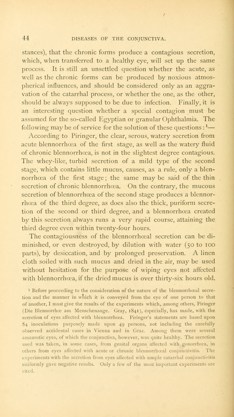 stances), that the chronic forms produce a contagious secretion, which, when transferred to a healthy eye, will set up the same process. It is still an unsettled question whether the acute, as well as the chronic forms can be produced by noxious atmos- pherical influences, and should be considered only as an aggra- vation of the catarrhal process, or whether the one, as the other, should be always supposed to be due to infection. Finally, it is an interesting question whether a special contagion must be assumed for the so-called Egyptian or granular Ophthalmia. The following may be of service for the solution of these questions :1— According to Piringer, the clear, serous, watery secretion from acute blennorrhoea of the first stage, as well as the watery fluid of chronic blennorrhoea, is not in the slightest degree contagious. The whey-like, turbid secretion of a mild type of the second stage, which contains little mucus, causes, as a rule, only a blen- norrhoea of the first stage; the same may be said of the thin secretion of chronic blennorrhoea. On the contrary, the mucous secretion of blennorrhoea of the second stage produces a blennor- rhoea of the third degree, as does also the thick, puriform secre- tion of the second or third degree, and a blennorrhoea created by this secretion always runs a very rapid course, attaining the third degree even within twenty-four hours. The contagiousness of the blennorrhceal secretion can be di- minished, or even destroyed, by dilution with water (50 to 100 parts), by desiccation, and by prolonged preservation. A linen cloth soiled with such mucus and dried in the air, may be used without hesitation for the purpose of wiping eyes not affected with blennorrhoea, if the dried mucus is over thirty-six hours old. 1 Before proceeding to the consideration of the nature of the blennorrhceal secre- tion and the manner in which it is conveyed from the eye of one person to that of another, I must give the results of the experiments which, among others, Piringer (Die Blennorrhea am Menschenauge. Gray, 1841), especially, has made, with the secretion of eyes affected with blennorrhoea. Piringer's statements are based upon 84 inoculations purposely made upon 49 persons, not including the carefully observed accidental cases in Vienna and in Graz. Among them were several amaurotic eyes, of which the conjunctiva, however, was quite healthy. The secretion used was taken, in some cases, from genital organs affected with gonorrhoea, 111 others from eyes affected with acute or chronic blennorrhceal conjunctivitis. The experiments with the secretion from eyes affected with simple catarrhal conjuncth itis uniformly gave negative results. Only a few of the most important experiments are cited.