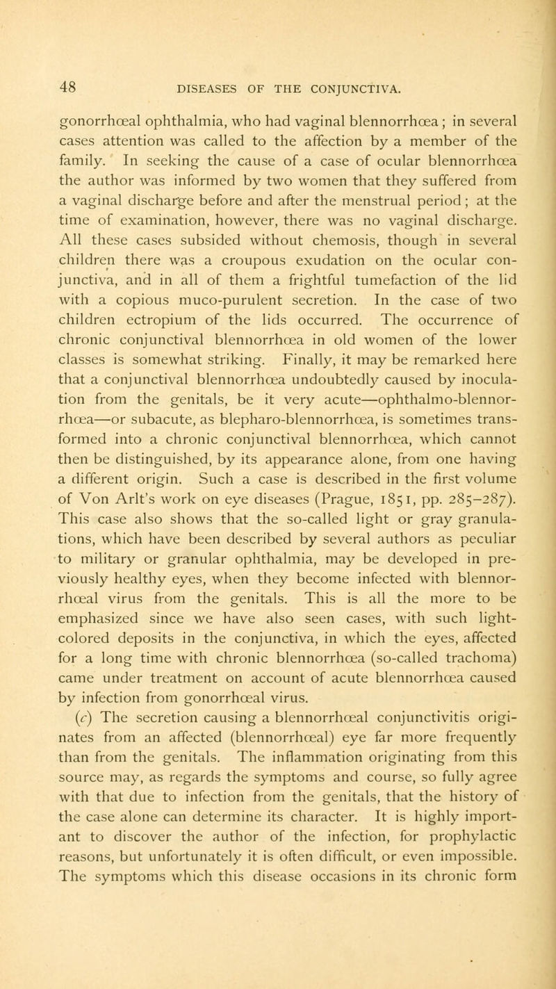 gonorrhoeal ophthalmia, who had vaginal blennorrhoea ; in several cases attention was called to the affection by a member of the family. In seeking the cause of a case of ocular blennorrhoea the author was informed by two women that they suffered from a vaginal discharge before and after the menstrual period ; at the time of examination, however, there was no vaginal discharge. All these cases subsided without chemosis, though in several children there was a croupous exudation on the ocular con- junctiva, and in all of them a frightful tumefaction of the lid with a copious muco-purulent secretion. In the case of two children ectropium of the lids occurred. The occurrence of chronic conjunctival blennorrhoea in old women of the lower classes is somewhat striking. Finally, it may be remarked here that a conjunctival blennorrhoea undoubtedly caused by inocula- tion from the genitals, be it very acute—ophthalmo-blennor- rhoea—or subacute, as blepharo-blennorrhcea, is sometimes trans- formed into a chronic conjunctival blennorrhoea, which cannot then be distinguished, by its appearance alone, from one having a different origin. Such a case is described in the first volume of Von Arlt's work on eye diseases (Prague, 1851, pp. 285-287). This case also shows that the so-called light or gray granula- tions, which have been described by several authors as peculiar to military or granular ophthalmia, may be developed in pre- viously healthy eyes, when they become infected with blennor- rhoeal virus from the genitals. This is all the more to be emphasized since we have also seen cases, with such light- colored deposits in the conjunctiva, in which the eyes, affected for a long time with chronic blennorrhoea (so-called trachoma) came under treatment on account of acute blennorrhoea caused by infection from gonorrhoeal virus. (r) The secretion causing a blennorrhoeal conjunctivitis origi- nates from an affected (blennorrhoeal) eye far more frequently than from the genitals. The inflammation originating from this source may, as regards the symptoms and course, so fully agree with that due to infection from the genitals, that the history of the case alone can determine its character. It is highly import- ant to discover the author of the infection, for prophylactic reasons, but unfortunately it is often difficult, or even impossible. The symptoms which this disease occasions in its chronic form