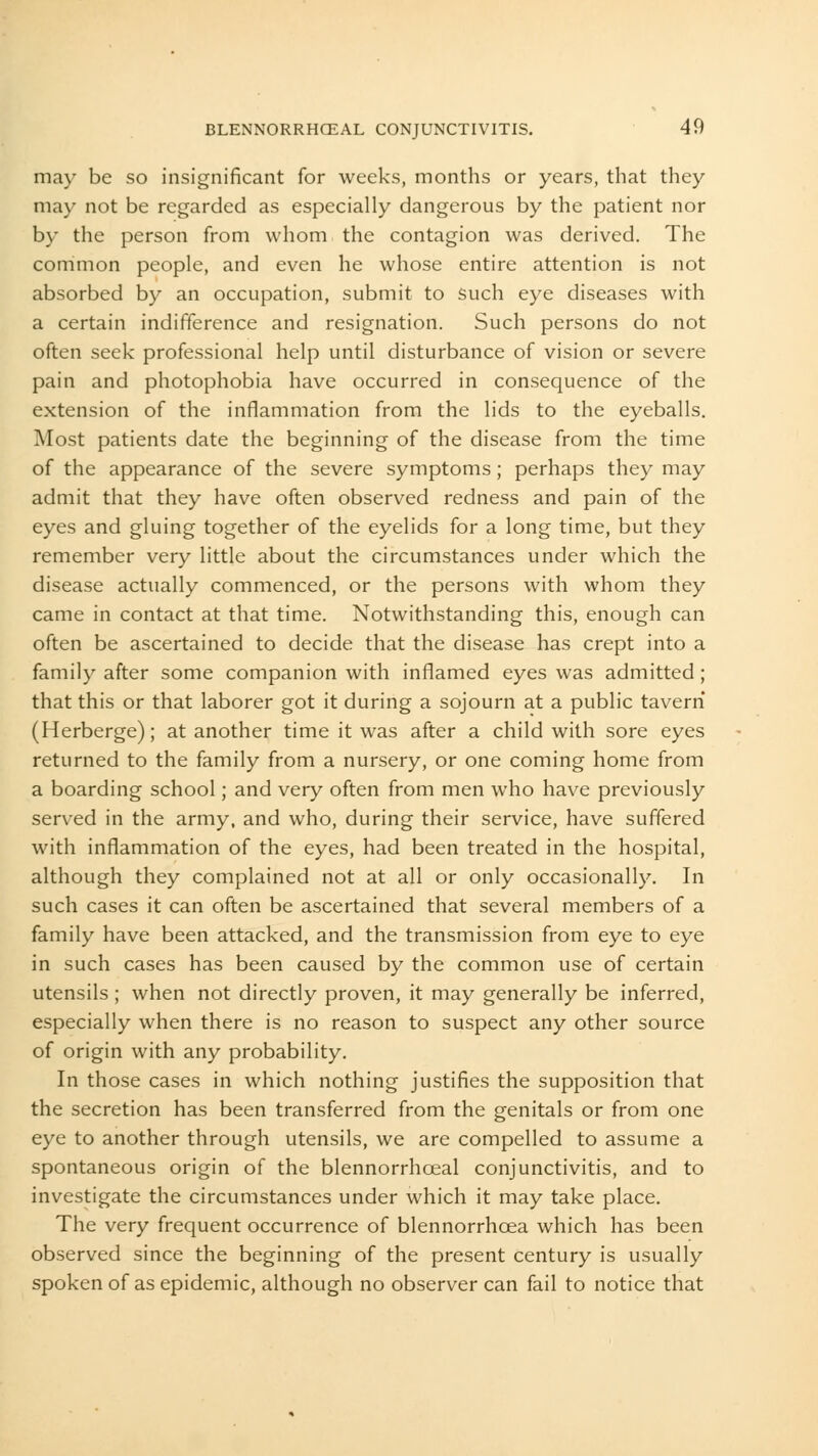 may be so insignificant for weeks, months or years, that they may not be regarded as especially dangerous by the patient nor by the person from whom the contagion was derived. The common people, and even he whose entire attention is not absorbed by an occupation, submit to such eye diseases with a certain indifference and resignation. Such persons do not often seek professional help until disturbance of vision or severe pain and photophobia have occurred in consequence of the extension of the inflammation from the lids to the eyeballs. Most patients date the beginning of the disease from the time of the appearance of the severe symptoms; perhaps they may admit that they have often observed redness and pain of the eyes and gluing together of the eyelids for a long time, but they remember very little about the circumstances under which the disease actually commenced, or the persons with whom they came in contact at that time. Notwithstanding this, enough can often be ascertained to decide that the disease has crept into a family after some companion with inflamed eyes was admitted; that this or that laborer got it during a sojourn at a public tavern (Herberge); at another time it was after a child with sore eyes returned to the family from a nursery, or one coming home from a boarding school; and very often from men who have previously served in the army, and who, during their service, have suffered with inflammation of the eyes, had been treated in the hospital, although they complained not at all or only occasionally. In such cases it can often be ascertained that several members of a family have been attacked, and the transmission from eye to eye in such cases has been caused by the common use of certain utensils ; when not directly proven, it may generally be inferred, especially when there is no reason to suspect any other source of origin with any probability. In those cases in which nothing justifies the supposition that the secretion has been transferred from the genitals or from one eye to another through utensils, we are compelled to assume a spontaneous origin of the blennorrhceal conjunctivitis, and to investigate the circumstances under which it may take place. The very frequent occurrence of blennorrhcea which has been observed since the beginning of the present century is usually spoken of as epidemic, although no observer can fail to notice that