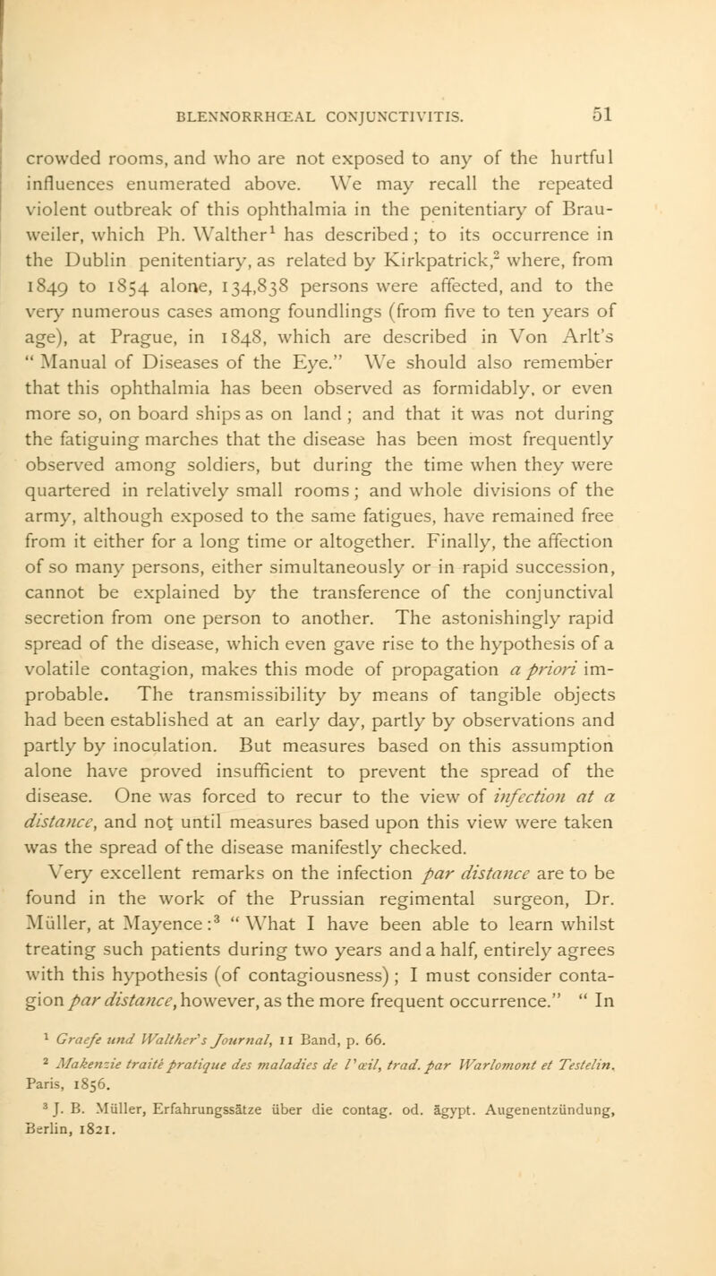 crowded rooms, and who are not exposed to any of the hurtful influences enumerated above. We may recall the repeated violent outbreak of this ophthalmia in the penitentiary of Brau- weiler, which Ph. Walther1 has described; to its occurrence in the Dublin penitentiary, as related by Kirkpatrick,2 where, from 1849 to 1854 alone, 134,838 persons were affected, and to the very numerous cases among foundlings (from five to ten years of age), at Prague, in 1848, which are described in Von Arlt's  Manual of Diseases of the Eye. We should also remember that this ophthalmia has been observed as formidably, or even more so, on board ships as on land ; and that it was not during the fatiguing marches that the disease has been most frequently observed among soldiers, but during the time when they were quartered in relatively small rooms; and whole divisions of the army, although exposed to the same fatigues, have remained free from it either for a long time or altogether. Finally, the affection of so many persons, either simultaneously or in rapid succession, cannot be explained by the transference of the conjunctival secretion from one person to another. The astonishingly rapid spread of the disease, which even gave rise to the hypothesis of a volatile contagion, makes this mode of propagation a priori im- probable. The transmissibility by means of tangible objects had been established at an early day, partly by observations and partly by inoculation. But measures based on this assumption alone have proved insufficient to prevent the spread of the disease. One was forced to recur to the view of infection at a distance, and not until measures based upon this view were taken was the spread of the disease manifestly checked. Very excellent remarks on the infection par distance are to be found in the work of the Prussian regimental surgeon, Dr. Muller, at Mayence:3 What I have been able to learn whilst treating such patients during two years and a half, entirely agrees with this hypothesis (of contagiousness); I must consider conta- gion par distance, however, as the more frequent occurrence. In 1 Graefe und Walther''s Journal, II Band, p. 66. 2 Makenzie traite pratique des maladies de Vail, trad, par Warlomont et Testelin. Paris, 1856. 3 J. B. Muller, Erfahrungssatze iiber die contag. od. agypt. Augenentziindung, Berlin, 1821.