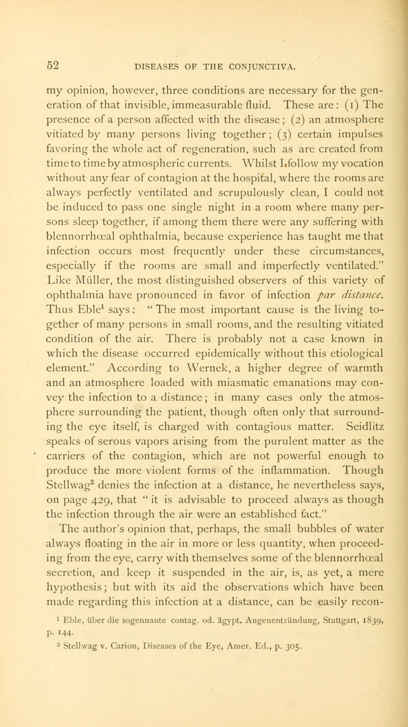 my opinion, however, three conditions are necessary for the gen- eration of that invisible, immeasurable fluid. These are : (i) The presence of a person affected with the disease; (2) an atmosphere vitiated by many persons living together; (3) certain impulses favoring the whole act of regeneration, such as are created from time to time by atmospheric currents. Whilst Lfollow my vocation without any fear of contagion at the hospital, where the rooms are always perfectly ventilated and scrupulously clean, I could not be induced to pass one single night in a room where many per- sons sleep together, if among them there were any suffering with blennorrhceal ophthalmia, because experience has taught me that infection occurs most frequently under these circumstances, especially if the rooms are small and imperfectly ventilated. Like Miiller, the most distinguished observers of this variety of ophthalmia have pronounced in favor of infection par distance. Thus Eble1 says:  The most important cause is the living to- gether of many persons in small rooms, and the resulting vitiated condition of the air. There is probably not a case known in which the disease occurred epidemically without this etiological element. According to Wernek, a higher degree of warmth and an atmosphere loaded with miasmatic emanations may con- vey the infection to a distance; in many cases only the atmos- phere surrounding the patient, though often only that surround- ing the eye itself, is charged with contagious matter. Seidlitz speaks of serous vapors arising from the purulent matter as the carriers of the contagion, which are not powerful enough to produce the more violent forms of the inflammation. Though Stellwag2 denies the infection at a distance, he nevertheless says, on page 429, that  it is advisable to proceed always as though the infection through the air were an established fact. The author's opinion that, perhaps, the small bubbles of water always floating in the air in more or less quantity, when proceed- ing from the eye, carry with themselves some of the blennorrhoeal secretion, and keep it suspended in the air, is, as yet, a mere hypothesis; but with its aid the observations which have been made regarding this infection at a distance, can be easily recon- 1 Eble, iiber die sogennante contag. od. Jigypt. Augenent/iindung, Stuttgart, 1S39, p. 144. 2 Stellwag v. Carion, Diseases of the Eye, Amer. Ed., p. 305.