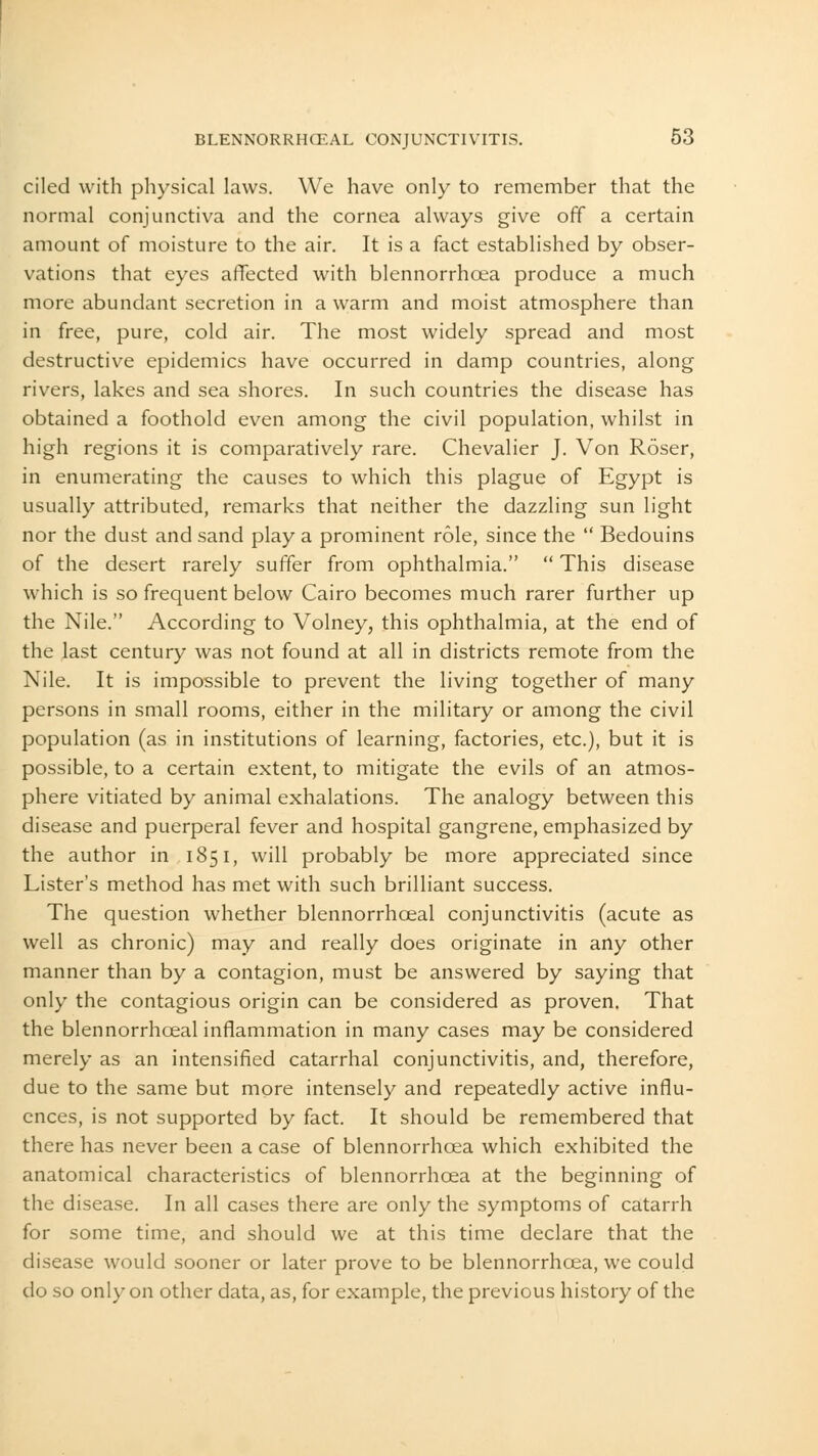 ciled with physical laws. We have only to remember that the normal conjunctiva and the cornea always give off a certain amount of moisture to the air. It is a fact established by obser- vations that eyes affected with blennorrhcea produce a much more abundant secretion in a warm and moist atmosphere than in free, pure, cold air. The most widely spread and most destructive epidemics have occurred in damp countries, along rivers, lakes and sea shores. In such countries the disease has obtained a foothold even among the civil population, whilst in high regions it is comparatively rare. Chevalier J. Von Roser, in enumerating the causes to which this plague of Egypt is usually attributed, remarks that neither the dazzling sun light nor the dust and sand play a prominent role, since the  Bedouins of the desert rarely suffer from ophthalmia.  This disease which is so frequent below Cairo becomes much rarer further up the Nile. According to Volney, this ophthalmia, at the end of the last century was not found at all in districts remote from the Nile. It is impossible to prevent the living together of many persons in small rooms, either in the military or among the civil population (as in institutions of learning, factories, etc.), but it is possible, to a certain extent, to mitigate the evils of an atmos- phere vitiated by animal exhalations. The analogy between this disease and puerperal fever and hospital gangrene, emphasized by the author in 1851, will probably be more appreciated since Lister's method has met with such brilliant success. The question whether blennorrhoeal conjunctivitis (acute as well as chronic) may and really does originate in any other manner than by a contagion, must be answered by saying that only the contagious origin can be considered as proven. That the blennorrhceal inflammation in many cases may be considered merely as an intensified catarrhal conjunctivitis, and, therefore, due to the same but more intensely and repeatedly active influ- ences, is not supported by fact. It should be remembered that there has never been a case of blennorrhcea which exhibited the anatomical characteristics of blennorrhcea at the beginning of the disease. In all cases there are only the symptoms of catarrh for some time, and should we at this time declare that the disease would sooner or later prove to be blennorrhcea, we could do so only on other data, as, for example, the previous history of the
