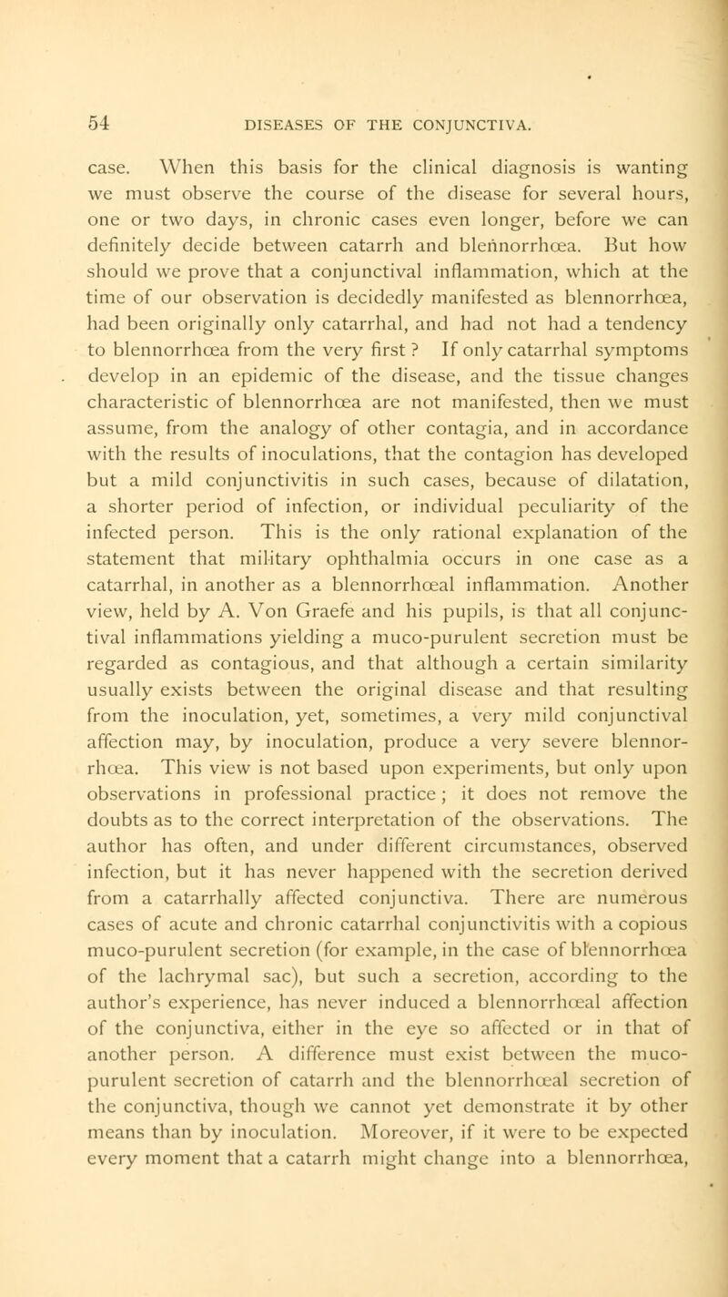 case. When this basis for the clinical diagnosis is wanting we must observe the course of the disease for several hours, one or two days, in chronic cases even longer, before we can definitely decide between catarrh and blerinorrhcea. But how should we prove that a conjunctival inflammation, which at the time of our observation is decidedly manifested as blennorrhcEa, had been originally only catarrhal, and had not had a tendency to blennorrhcea from the very first ? If only catarrhal symptoms develop in an epidemic of the disease, and the tissue changes characteristic of blennorrhcea are not manifested, then we must assume, from the analogy of other contagia, and in accordance with the results of inoculations, that the contagion has developed but a mild conjunctivitis in such cases, because of dilatation, a shorter period of infection, or individual peculiarity of the infected person. This is the only rational explanation of the statement that military ophthalmia occurs in one case as a catarrhal, in another as a blennorrhceal inflammation. Another view, held by A. Von Graefe and his pupils, is that all conjunc- tival inflammations yielding a muco-purulent secretion must be regarded as contagious, and that although a certain similarity usually exists between the original disease and that resulting from the inoculation, yet, sometimes, a very mild conjunctival affection may, by inoculation, produce a very severe blennor- rhcea. This view is not based upon experiments, but only upon observations in professional practice; it does not remove the doubts as to the correct interpretation of the observations. The author has often, and under different circumstances, observed infection, but it has never happened with the secretion derived from a catarrhally affected conjunctiva. There are numerous cases of acute and chronic catarrhal conjunctivitis with a copious muco-purulent secretion (for example, in the case of btennorrhoea of the lachrymal sac), but such a secretion, according to the author's experience, has never induced a blennorrhceal affection of the conjunctiva, either in the eye so affected or in that of another person. A difference must exist between the muco- purulent secretion of catarrh and the blennorrhceal secretion of the conjunctiva, though we cannot yet demonstrate it by other means than by inoculation. Moreover, if it were to be expected every moment that a catarrh might change into a blennorrhcea,