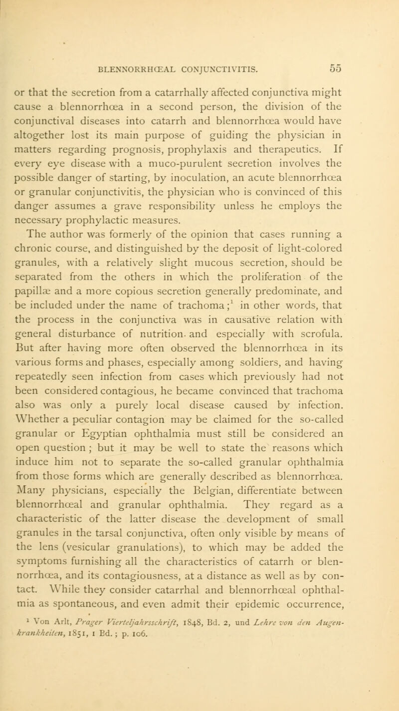 or that the secretion from a catarrhally affected conjunctiva might cause a blennorrhcea in a second person, the division of the conjunctival diseases into catarrh and blennorrhcea would have altogether lost its main purpose of guiding the physician in matters regarding prognosis, prophylaxis and therapeutics. If every eye disease with a muco-purulent secretion involves the possible danger of starting, by inoculation, an acute blennorrhcea or granular conjunctivitis, the physician who is convinced of this danger assumes a grave responsibility unless he employs the necessary prophylactic measures. The author was formerly of the opinion that cases running a chronic course, and distinguished by the deposit of light-colored granules, with a relatively slight mucous secretion, should be separated from the others in which the proliferation of the papillae and a more copious secretion generally predominate, and be included under the name of trachoma;1 in other words, that the process in the conjunctiva was in causative relation with general disturbance of nutrition- and especially with scrofula. But after having more often observed the blennorrhcea in its various forms and phases, especially among soldiers, and having repeatedly seen infection from cases which previously had not been considered contagious, he became convinced that trachoma also was only a purely local disease caused by infection. Whether a peculiar contagion may be claimed for the so-called granular or Egyptian ophthalmia must still be considered an open question ; but it may be well to state the reasons which induce him not to separate the so-called granular ophthalmia from those forms which are generally described as blennorrhcea. Many physicians, especially the Belgian, differentiate between blennorrhceal and granular ophthalmia. They regard as a characteristic of the latter disease the development of small granules in the tarsal conjunctiva, often only visible by means of the lens (vesicular granulations), to which may be added the symptoms furnishing all the characteristics of catarrh or blen- norrhcea, and its contagiousness, at a distance as well as by con- tact. While they consider catarrhal and blennorrhceal ophthal- mia as spontaneous, and even admit their epidemic occurrence, 1 Von Arlt, Prager Vierteljahrsschrift, 1848, Bd. 2, und Lehre von den Augen- krankheiten, 1851, 1 Ed. ; p. 106.