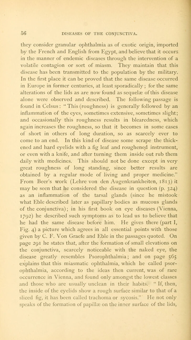 they consider granular ophthalmia as of exotic origin, imported by the French and English from Egypt, and believe that it occurs in the manner of endemic diseases through the intervention of a volatile contagion or sort of miasm. They maintain that this disease has been transmitted to the population by the military. In the first place it can be proved that the same disease occurred in Europe in former centuries, at least sporadically; for the same alterations of the lids as are now found as sequelae of this disease alone were observed and described. The following passage is found in Celsus :  This (roughness) is generally followed by an inflammation of the eyes, sometimes extensive, sometimes slight; and occasionally this roughness results in blearedness, which again increases the roughness, so that it becomes in some cases of short in others of long duration, so as scarcely ever to come to an end. In this kind of disease some scrape the thick- ened and hard eyelids with a fig leaf and roughened instrument, or even with a knife, and after turning them inside out rub them daily with medicines. This should not be done except in very great roughness of long standing, since better results are obtained by a regular mode of living and proper medicine. From Beer's work (Lehre von den Augenkrankheiten, 1813) it may be seen that he considered the disease in question (p. 324) as an inflammation of the tarsal glands (since he mistook what Eble described later as papillary bodies as mucous glands of the conjunctiva); in his first book on eye diseases (Vienna, 1792) he described such symptoms as to lead us to believe that he had the same disease before him. He gives there (part I, Fig. 4) a picture which agrees in all essential points with those given by C. F. Von Graefe and Eble in the passages quoted. On page 291 he states that, after the formation of small elevations on the conjunctiva, scarcely noticeable with the naked eye, the disease greatly resembles Psorophthalmia; and on page 565 explains that this miasmatic ophthalmia, which he called psor- ophthalmia, according to the ideas then current, was of rare occurrence in Vienna, and found only amongst the lowest classes and those who are usually unclean in their habits.  If, then, the inside of the eyelids show a rough surface similar to that of a sliced fig, it has been called trachoma or sycosis. He not only speaks of the formation of papillae on the inner surface of the lids,