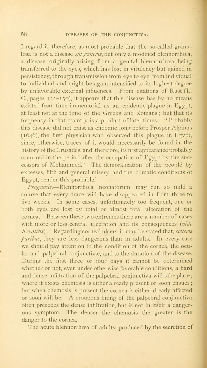 I regard it, therefore, as most probable that the so-called granu- losa is not a disease suigeneris, but only a modified blennorrhoea, a disease originally arising from a genital blennorrhoea, being transferred to the eyes, which has lost in virulency but gained in persistency, through transmission from eye to eye, from individual to individual, and might be again intensified to its highest degree by unfavorable external influences. From citations of Rust (L. C, pages 135-150), it appears that this disease has by no means existed from time immemorial as an epidemic plague in Egypt, at least not at the time of the Greeks and Romans; but that its frequency in that country is a product of later times.  Probably this disease did not exist as endemic long before Prosper Alpinus (1646), the first physician, who observed this plague in Egypt, since, otherwise, traces of it would necessarily be found in the history of the Crusades, and, therefore, its first appearance probably occurred in the period after the occupation of Egypt by the suc- cessors of Mohammed. The demoralization of the people by excesses, filth and general misery, and the climatic conditions of Egypt, render this probable. Prognosis.—Blennorrhoea neonatorum may run so mild a course that every trace will have disappeared in from three to five weeks. In some cases, unfortunately too frequent, one or both eyes are lost by total or almost total ulceration of the cornea. Between these two extremes there are a number of cases with more or less central ulceration and its consequences {vide Keratitis). Regarding corneal ulcers it may be stated that, ccctcris paribus, they are less dangerous than in adults. In every case we should pay attention to the condition of the cornea, the ocu- lar and palpebral conjunctivae, and to the duration of the disease. During the first three or four days it cannot be determined whether or not, even under otherwise favorable conditions, a hard and dense infiltration of the palpebral conjunctiva will take place; where it exists chemosis is either already present or soon ensues ; but when chemosis is present the cornea is either already affected or soon will be. A croupous lining of the palpebral conjunctiva often precedes the dense infiltration, but is not in itself a danger- ous symptom. The denser the chemosis the greater is the danger to the cornea. The acute blennorrhoea of adults, produced by the secretion of