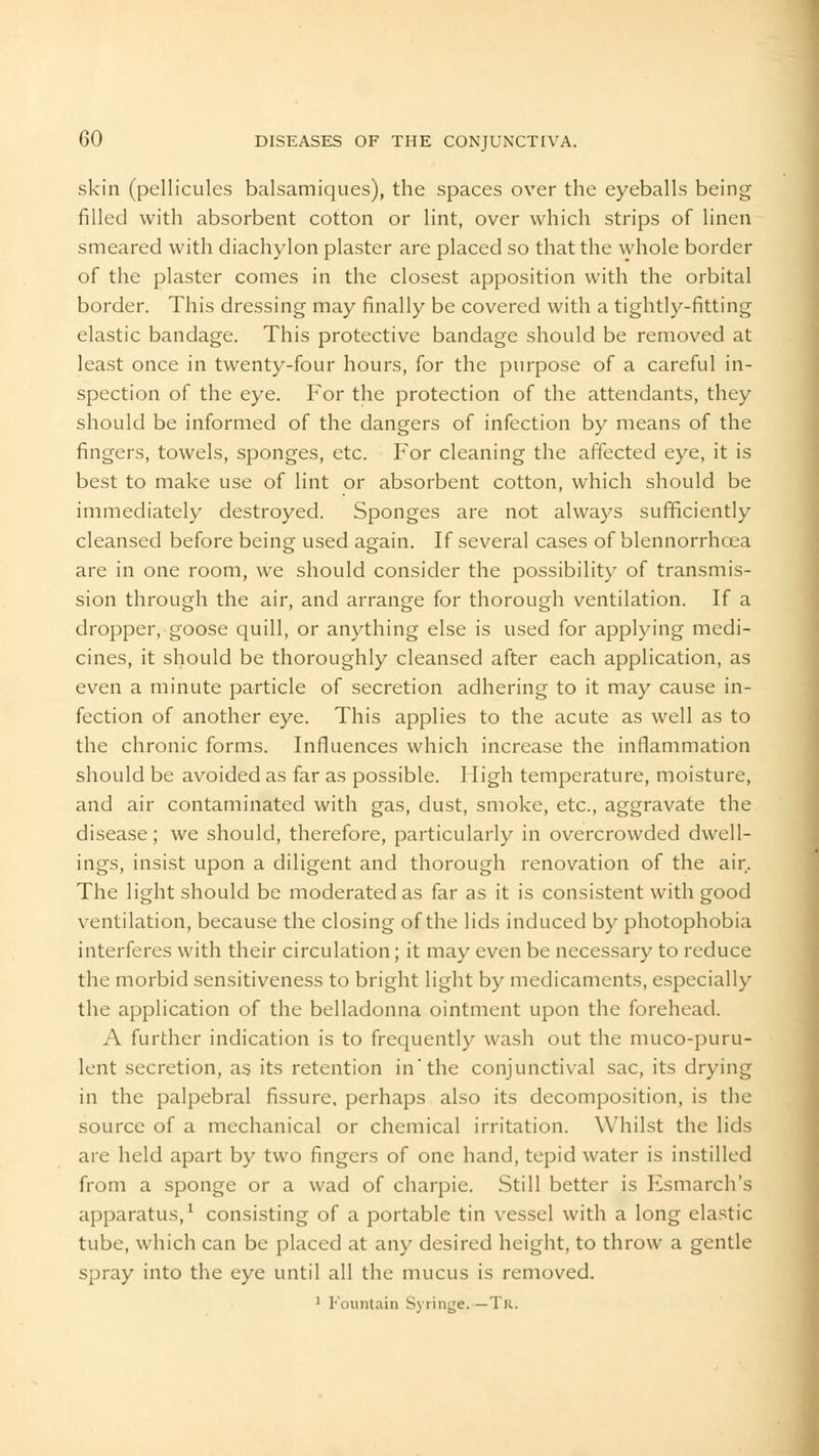 skin (pellicules balsamiques), the spaces over the eyeballs being filled with absorbent cotton or lint, over which strips of linen smeared with diachylon plaster are placed so that the whole border of the plaster comes in the closest apposition with the orbital border. This dressing may finally be covered with a tightly-fitting elastic bandage. This protective bandage should be removed at least once in twenty-four hours, for the purpose of a careful in- spection of the eye. For the protection of the attendants, they should be informed of the dangers of infection by means of the fingers, towels, sponges, etc. For cleaning the affected eye, it is best to make use of lint or absorbent cotton, which should be immediately destroyed. Sponges are not always sufficiently cleansed before being used again. If several cases of blennorrhcea are in one room, we should consider the possibility of transmis- sion through the air, and arrange for thorough ventilation. If a dropper, goose quill, or anything else is used for applying medi- cines, it should be thoroughly cleansed after each application, as even a minute particle of secretion adhering to it may cause in- fection of another eye. This applies to the acute as well as to the chronic forms. Influences which increase the inflammation should be avoided as far as possible. High temperature, moisture, and air contaminated with gas, dust, smoke, etc., aggravate the disease; we should, therefore, particularly in overcrowded dwell- ings, insist upon a diligent and thorough renovation of the air. The light should be moderated as far as it is consistent with good ventilation, because the closing of the lids induced by photophobia interferes with their circulation; it may even be necessary to reduce the morbid sensitiveness to bright light by medicaments, especially the application of the belladonna ointment upon the forehead. A further indication is to frequently wash out the muco-puru- lent secretion, as its retention in* the conjunctival sac, its drying in the palpebral fissure, perhaps also its decomposition, is the source of a mechanical or chemical irritation. Whilst the lids are held apart by two fingers of one hand, tepid water is instilled from a sponge or a wad of charpie. Still better is Esmarch's apparatus,1 consisting of a portable tin vessel with a long elastic tube, which can be placed at any desired height, to throw a gentle spray into the eye until all the mucus is removed. 1 Fountain Syringe.—Tk.