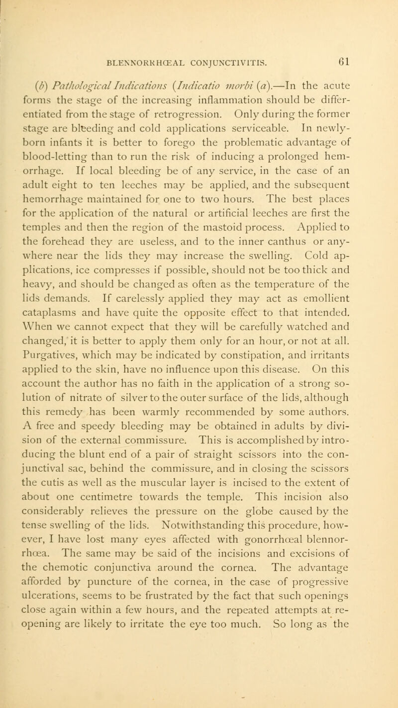 (6) PathologicalIndications {Indicatio morbi (a).—In the acute forms the stage of the increasing inflammation should be differ- entiated from the stage of retrogression. Only during the former stage are bleeding and cold applications serviceable. In newly- born infants it is better to forego the problematic advantage of blood-letting than to run the risk of inducing a prolonged hem- orrhage. If local bleeding be of any service, in the case of an adult eight to ten leeches may be applied, and the subsequent hemorrhage maintained for one to two hours. The best places for the application of the natural or artificial leeches are first the temples and then the region of the mastoid process. Applied to the forehead they are useless, and to the inner canthus or any- where near the lids they may increase the swelling. Cold ap- plications, ice compresses if possible, should not be too thick and heavy, and should be changed as often as the temperature of the lids demands. If carelessly applied they may act as emollient cataplasms and have quite the opposite effect to that intended. When we cannot expect that they will be carefully watched and changed, it is better to apply them only for an hour, or not at all. Purgatives, which may be indicated by constipation, and irritants applied to the skin, have no influence upon this disease. On this account the author has no faith in the application of a strong so- lution of nitrate of silver to the outer surface of the lids, although this remedy has been warmly recommended by some authors. A free and speedy bleeding may be obtained in adults by divi- sion of the external commissure. This is accomplished by intro- ducing the blunt end of a pair of straight scissors into the con- junctival sac, behind the commissure, and in closing the scissors the cutis as well as the muscular layer is incised to the extent of about one centimetre towards the temple. This incision also considerably relieves the pressure on the globe caused by the tense swelling of the lids. Notwithstanding this procedure, how- ever, I have lost many eyes affected with gonorrhceal blennor- rhea. The same may be said of the incisions and excisions of the chemotic conjunctiva around the cornea. The advantage afforded by puncture of the cornea, in the case of progressive ulcerations, seems to be frustrated by the fact that such openings close again within a few hours, and the repeated attempts at re- opening are likely to irritate the eye too much. So long as the