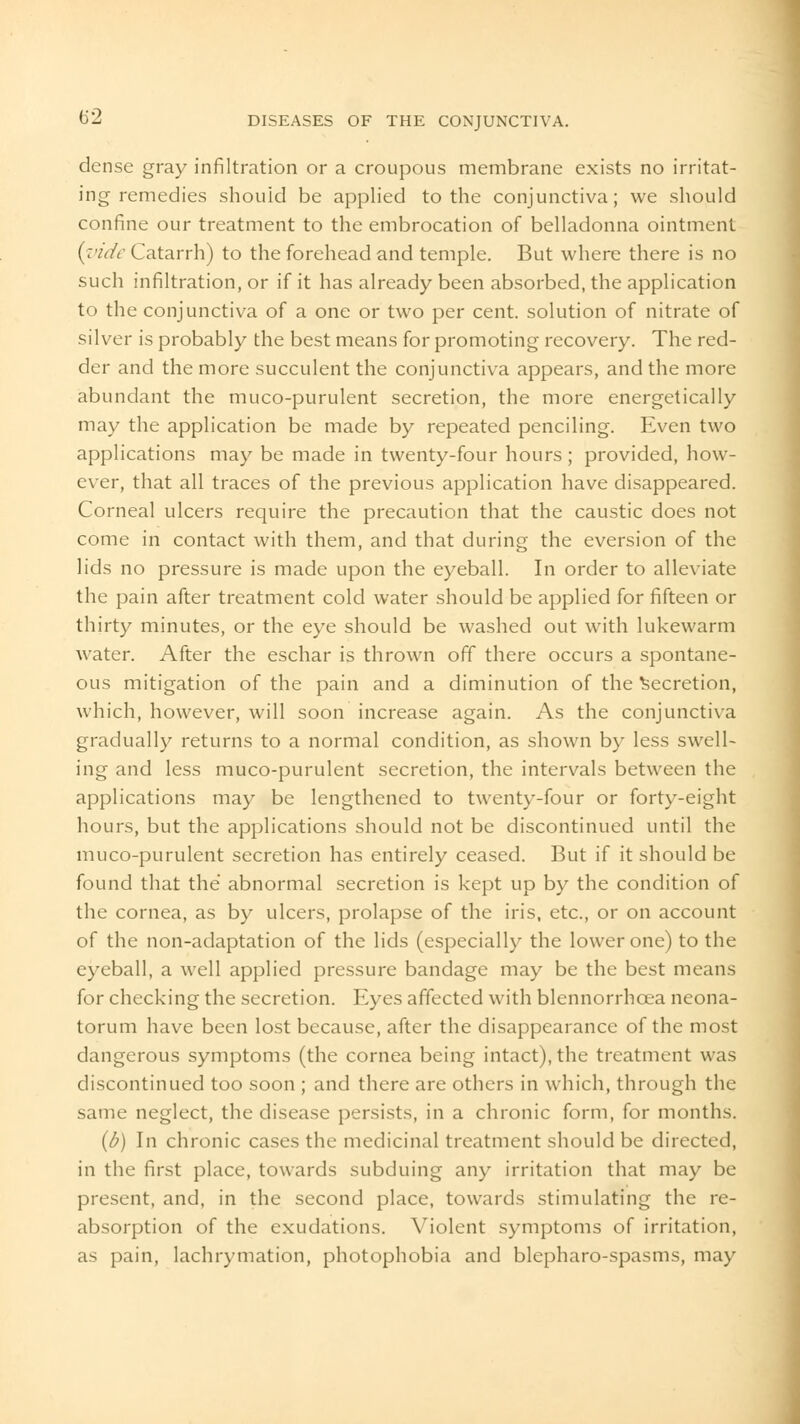 dense gray infiltration or a croupous membrane exists no irritat- ing remedies should be applied to the conjunctiva; we should confine our treatment to the embrocation of belladonna ointment {vide Catarrh) to the forehead and temple. But where there is no such infiltration, or if it has already been absorbed, the application to the conjunctiva of a one or two per cent, solution of nitrate of silver is probably the best means for promoting recovery. The red- der and the more succulent the conjunctiva appears, and the more abundant the muco-purulent secretion, the more energetically may the application be made by repeated penciling. Even two applications may be made in twenty-four hours; provided, how- ever, that all traces of the previous application have disappeared. Corneal ulcers require the precaution that the caustic does not come in contact with them, and that during the eversion of the lids no pressure is made upon the eyeball. In order to alleviate the pain after treatment cold water should be applied for fifteen or thirty minutes, or the eye should be washed out with lukewarm water. After the eschar is thrown off there occurs a spontane- ous mitigation of the pain and a diminution of the Secretion, which, however, will soon increase again. As the conjunctiva gradually returns to a normal condition, as shown by less swell- ing and less muco-purulent secretion, the intervals between the applications may be lengthened to twenty-four or forty-eight hours, but the applications should not be discontinued until the muco-purulent secretion has entirely ceased. But if it should be found that the abnormal secretion is kept up by the condition of the cornea, as by ulcers, prolapse of the iris, etc., or on account of the non-adaptation of the lids (especially the lower one) to the eyeball, a well applied pressure bandage may be the best means for checking the secretion. Eyes affected with blennorrhcea neona- torum have been lost because, after the disappearance of the most dangerous symptoms (the cornea being intact), the treatment was discontinued too soon ; and there are others in which, through the same neglect, the disease persists, in a chronic form, for months. (b) In chronic cases the medicinal treatment should be directed, in the first place, towards subduing any irritation that may be present, and, in the second place, towards stimulating the re- absorption of the exudations. Violent symptoms of irritation, as pain, lachrymation, photophobia and blepharo-spasms, may