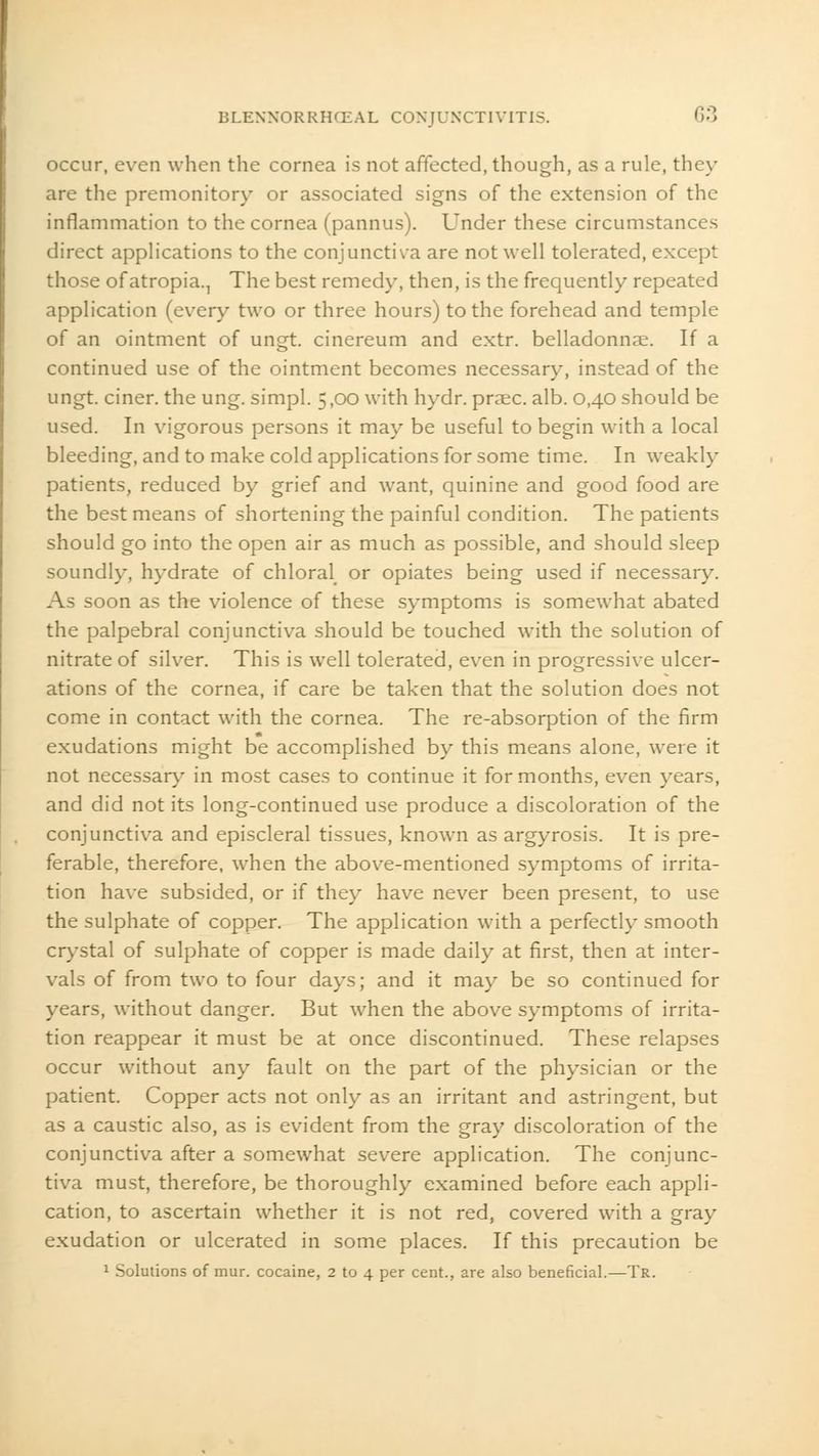 occur, even when the cornea is not affected, though, as a rule, they are the premonitory or associated signs of the extension of the inflammation to the cornea (pannus). Under these circumstances direct applications to the conjunctiva are not well tolerated, except those ofatropia.., The best remedy, then, is the frequently repeated application (every two or three hours) to the forehead and temple of an ointment of ungt. cinereum and extr. belladonna. If a continued use of the ointment becomes necessary, instead of the ungt. ciner. the ung. simpl. 5,00 with hydr. praec. alb. 0,40 should be used. In vigorous persons it may be useful to begin with a local bleeding, and to make cold applications for some time. In weakly patients, reduced by grief and want, quinine and good food are the best means of shortening the painful condition. The patients should go into the open air as much as possible, and should sleep soundly, hydrate of chloral or opiates being used if necessary. As soon as the violence of these symptoms is somewhat abated the palpebral conjunctiva should be touched with the solution of nitrate of silver. This is well tolerated, even in progressive ulcer- ations of the cornea, if care be taken that the solution does not come in contact with the cornea. The re-absorption of the firm exudations might be accomplished by this means alone, were it not necessary in most cases to continue it for months, even years, and did not its long-continued use produce a discoloration of the conjunctiva and episcleral tissues, known as argyrosis. It is pre- ferable, therefore, when the above-mentioned symptoms of irrita- tion have subsided, or if they have never been present, to use the sulphate of copper. The application with a perfectly smooth crystal of sulphate of copper is made daily at first, then at inter- vals of from two to four days; and it may be so continued for years, without danger. But when the above symptoms of irrita- tion reappear it must be at once discontinued. These relapses occur without any fault on the part of the physician or the patient. Copper acts not only as an irritant and astringent, but as a caustic also, as is evident from the gray discoloration of the conjunctiva after a somewhat severe application. The conjunc- tiva must, therefore, be thoroughly examined before each appli- cation, to ascertain whether it is not red, covered with a gray exudation or ulcerated in some places. If this precaution be 1 Solutions of mur. cocaine, 2 to 4 per cent., are also beneficial.—Tr.