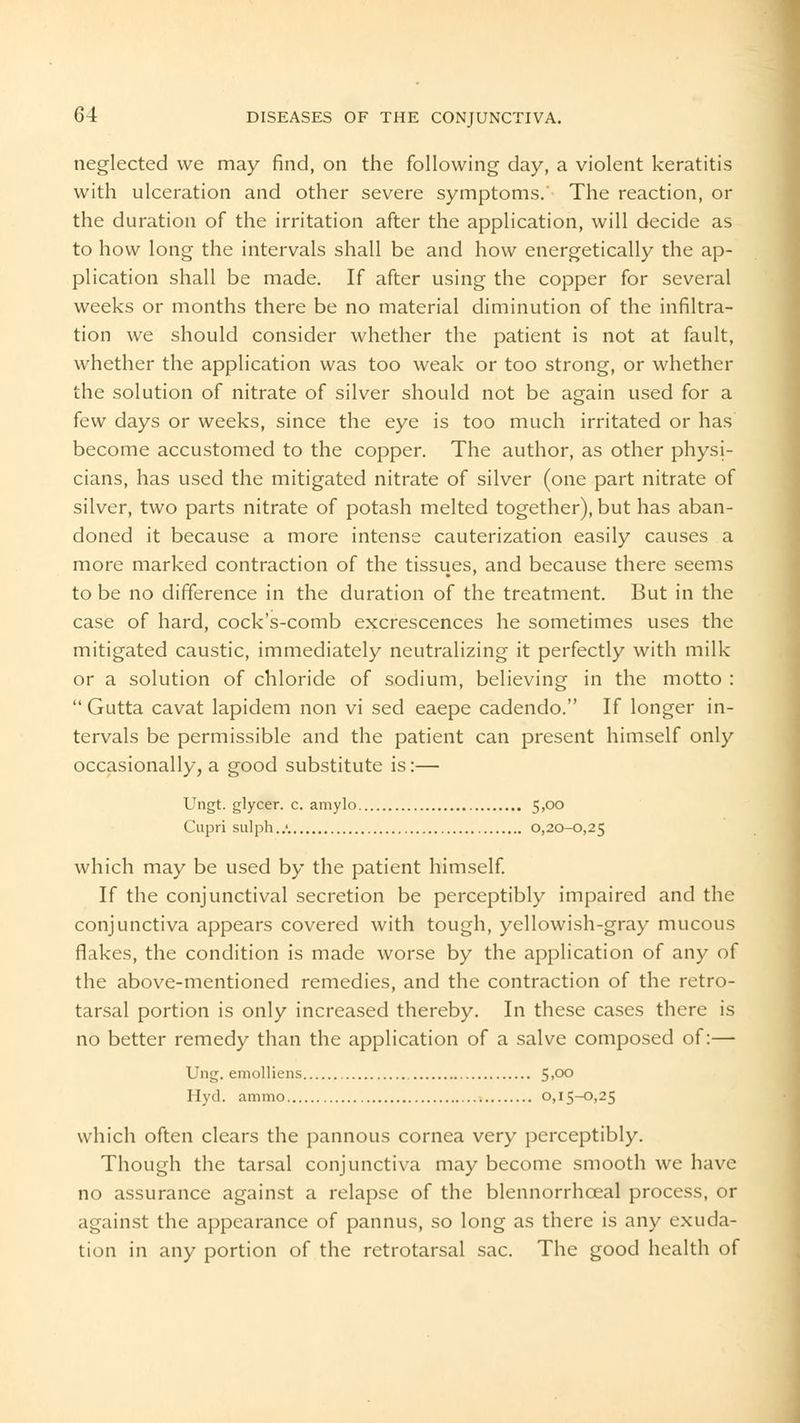 neglected we may find, on the following day, a violent keratitis with ulceration and other severe symptoms. The reaction, or the duration of the irritation after the application, will decide as to how long the intervals shall be and how energetically the ap- plication shall be made. If after using the copper for several weeks or months there be no material diminution of the infiltra- tion we should consider whether the patient is not at fault, whether the application was too weak or too strong, or whether the solution of nitrate of silver should not be again used for a few days or weeks, since the eye is too much irritated or has become accustomed to the copper. The author, as other physi- cians, has used the mitigated nitrate of silver (one part nitrate of silver, two parts nitrate of potash melted together), but has aban- doned it because a more intense cauterization easily causes a more marked contraction of the tissues, and because there seems to be no difference in the duration of the treatment. But in the case of hard, cock's-comb excrescences he sometimes uses the mitigated caustic, immediately neutralizing it perfectly with milk or a solution of chloride of sodium, believing in the motto :  Gutta cavat lapidem non vi sed eaepe cadendo. If longer in- tervals be permissible and the patient can present himself only occasionally, a good substitute is:— Ungt. glycer. c. amylo 5,00 Cupri sulph..'. 0,20-0,25 which may be used by the patient himself. If the conjunctival secretion be perceptibly impaired and the conjunctiva appears covered with tough, yellowish-gray mucous flakes, the condition is made worse by the application of any of the above-mentioned remedies, and the contraction of the retro- tarsal portion is only increased thereby. In these cases there is no better remedy than the application of a salve composed of:— Ung. emolliens 5>°° Hyd. ammo 0,15-0,25 which often clears the pannous cornea very perceptibly. Though the tarsal conjunctiva may become smooth we have no assurance against a relapse of the blennorrhceal process, or against the appearance of pannus, so long as there is any exuda- tion in any portion of the retrotarsal sac. The good health of