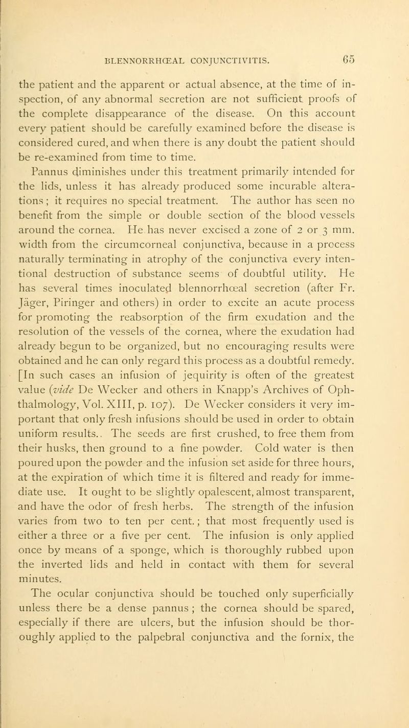 the patient and the apparent or actual absence, at the time of in- spection, of any abnormal secretion are not sufficient proofs of the complete disappearance of the disease. On this account every patient should be carefully examined before the disease is considered cured, and when there is any doubt the patient should be re-examined from time to time. Pannus diminishes under this treatment primarily intended for the lids, unless it has already produced some incurable altera- tions ; it requires no special treatment. The author has seen no benefit from the simple or double section of the blood vessels around the cornea. He has never excised a zone of 2 or 3 mm. width from the circumcorneal conjunctiva, because in a process naturally terminating in atrophy of the conjunctiva every inten- tional destruction of substance seems of doubtful utility. He has several times inoculated blennorrhoeal secretion (after Fr. Jager, Piringer and others) in order to excite an acute process for promoting the reabsorption of the firm exudation and the resolution of the vessels of the cornea, where the exudation had already begun to be organized, but no encouraging results were obtained and he can only regard this process as a doubtful remedy. [In such cases an infusion of jequirity is often of the greatest value {vide De Wecker and others in Knapp's Archives of Oph- thalmology, Vol. XIII, p. 107). De Wecker considers it very im- portant that only fresh infusions should be used in order to obtain uniform results.. The seeds are first crushed, to free them from their husks, then ground to a fine powder. Cold water is then poured upon the powder and the infusion set aside for three hours, at the expiration of which time it is filtered and ready for imme- diate use. It ought to be slightly opalescent, almost transparent, and have the odor of fresh herbs. The strength of the infusion varies from two to ten per cent.; that most frequently used is either a three or a five per cent. The infusion is only applied once by means of a sponge, which is thoroughly rubbed upon the inverted lids and held in contact with them for several minutes. The ocular conjunctiva should be touched only superficially unless there be a dense pannus ; the cornea should be spared, especially if there are ulcers, but the infusion should be thor- oughly applied to the palpebral conjunctiva and the fornix, the