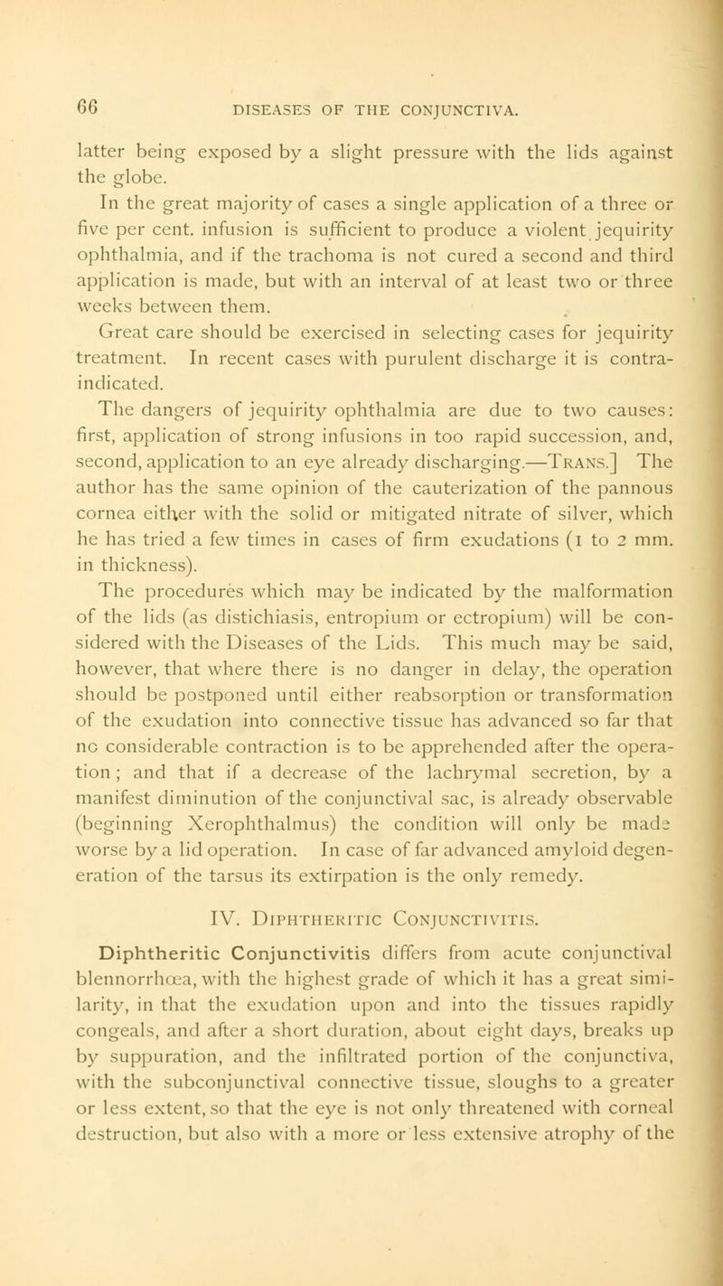 latter being exposed by a slight pressure with the lids against the globe. In the great majority of cases a single application of a three or five per cent, infusion is sufficient to produce a violent jequirity ophthalmia, and if the trachoma is not cured a second and third application is made, but with an interval of at least two or three weeks between them. Great care should be exercised in selecting cases for jequirity treatment. In recent cases with purulent discharge it is contra- indicated. The dangers of jequirity ophthalmia are due to two causes: first, application of strong infusions in too rapid succession, and, second, application to an eye already discharging.—Trans.] The author has the same opinion of the cauterization of the pannous cornea either with the solid or mitigated nitrate of silver, which he has tried a few times in cases of firm exudations (i to 2 mm. in thickness). The procedures which may be indicated by the malformation of the lids (as distichiasis, entropium or ectropium) will be con- sidered with the Diseases of the Lids. This much may be said, however, that where there is no danger in delay, the operation should be postponed until either reabsorption or transformation of the exudation into connective tissue has advanced so far that no considerable contraction is to be apprehended after the opera- tion ; and that if a decrease of the lachrymal secretion, by a manifest diminution of the conjunctival sac, is already observable (beginning Xerophthalmus) the condition will only be made worse by a lid operation. In case of far advanced amyloid degen- eration of the tarsus its extirpation is the only remedy. IV. Diphtheritic Conjunctivitis. Diphtheritic Conjunctivitis differs from acute conjunctival blennorrhoea, with the highest grade of which it has a great simi- larity, in that the exudation upon and into the tissues rapidly congeals, and after a short duration, about eight days, breaks up by suppuration, and the infiltrated portion of the conjunctiva, with the subconjunctival connective tissue, sloughs to a greater or less extent, so that the eye is not only threatened with corneal destruction, but also with a more or less extensive atrophy of the