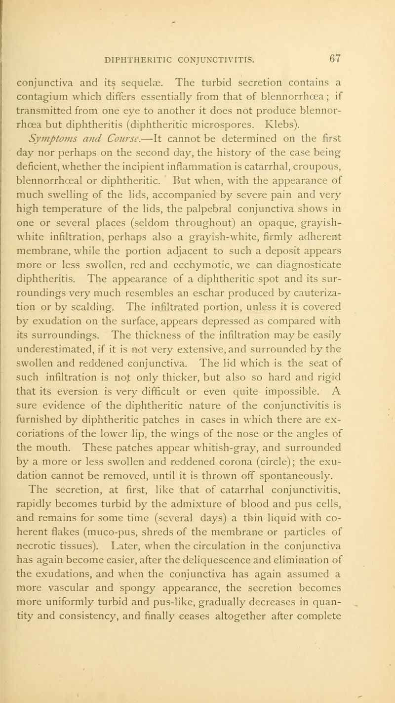 conjunctiva and its sequelae. The turbid secretion contains a contagium which diners essentially from that of blennorrhoea; if transmitted from one eye to another it does not produce blennor- rhcea but diphtheritis (diphtheritic microspores. Klebs). Symptoms and Course.—It cannot be determined on the first day nor perhaps on the second day, the history of the case being deficient, whether the incipient inflammation is catarrhal, croupous, blennorrhceal or diphtheritic. But when, with the appearance of much swelling of the lids, accompanied by severe pain and very high temperature of the lids, the palpebral conjunctiva shows in one or several places (seldom throughout) an opaque, grayish- white infiltration, perhaps also a grayish-white, firmly adherent membrane, while the portion adjacent to such a deposit appears more or less swollen, red and ecchymotic, we can diagnosticate diphtheritis. The appearance of a diphtheritic spot and its sur- roundings very much resembles an eschar produced by cauteriza- tion or by scalding. The infiltrated portion, unless it is covered by exudation on the surface, appears depressed as compared with its surroundings. The thickness of the infiltration may be easily underestimated, if it is not very extensive, and surrounded by the swollen and reddened conjunctiva. The lid which is the seat of such infiltration is nojt only thicker, but also so hard and rigid that its eversion is very difficult or even quite impossible. A sure evidence of the diphtheritic nature of the conjunctivitis is furnished by diphtheritic patches in cases in which there are ex- coriations of the lower lip, the wings of the nose or the angles of the mouth. These patches appear whitish-gray, and surrounded by a more or less swollen and reddened corona (circle); the exu- dation cannot be removed, until it is thrown off spontaneously. The secretion, at first, like that of catarrhal conjunctivitis, rapidly becomes turbid by the admixture of blood and pus cells, and remains for some time (several days) a thin liquid with co- herent flakes (muco-pus, shreds of the membrane or particles of necrotic tissues). Later, when the circulation in the conjunctiva has again become easier, after the deliquescence and elimination of the exudations, and when the conjunctiva has again assumed a more vascular and spongy appearance, the secretion becomes more uniformly turbid and pus-like, gradually decreases in quan- tity and consistency, and finally ceases altogether after complete