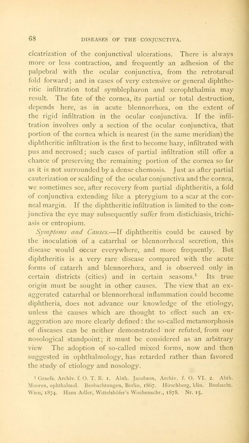 cicatrization of the conjunctival ulcerations. There is always more or less contraction, and frequently an adhesion of the palpebral with the ocular conjunctiva, from the retrotarsal fold forward; and in cases of very extensive or general diphthe- ritic infiltration total symblepharon and xerophthalmia may result. The fate of the cornea, its partial or total destruction, depends here, as in acute blennorrh<jea, on the extent of the rigid infiltration in the ocular conjunctiva. If the infil- tration involves only a section of the ocular conjunctiva, that portion of the cornea which is nearest (in the same meridian) the diphtheritic infiltration is the first to become hazy, infiltrated with pus and necrosed; such cases of partial infiltration still offer a chance of preserving the remaining portion of the cornea so far as it is not surrounded by a dense chemosis. Just as after partial cauterization or scalding of the ocular conjunctiva and the cornea, we sometimes see, after recovery from partial diphtheritis, a fold of conjunctiva extending like a pterygium to a scar at the cor- neal margin. If the diphtheritic infiltration is limited to the con- junctiva the eye may subsequently suffer from distichiasis, trichi- asis or entropium. Symptoms and Causes.—If diphtheritis could be caused by the inoculation of a catarrhal or blennorrhoeal secretion, this disease would occur everywhere, and more frequently. But diphtheritis is a very rare disease compared with the acute forms of catarrh and blennorrhcea, and is observed only in certain districts (cities) and in certain seasons.1 Its true origin must be sought in other causes. The view that an ex- aggerated catarrhal or blennorrhoeal inflammation could become diphtheria, does not advance our knowledge of the etiology, unless the causes which are thought to effect such an ex- aggeration are more clearly defined : the so-called metamorphosis of diseases can be neither demonstrated nor refuted, from our nosological standpoint; it must be considered as an arbitrary view The adoption of so-called mixed forms, now and then suggested in ophthalmology, has retarded rather than favored the study of etiology and nosology. 1 Graefe. Archiv. f. O. T. B. i. Abth. Jacobson, Archiv. f. O. VI. 2. Abth. Mooren, Ophthalmol. Beobachtungen, Berlin, 1S67. Hirschberg, klin. Beobacht. Wien, 1S74. Hans Adler, Wittelshofer's Wochenschr., 1S78. Nr. 15.