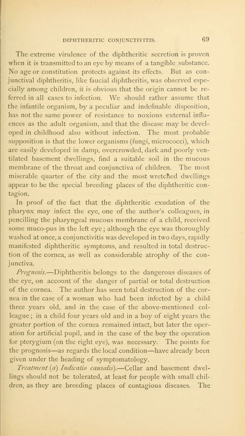 The extreme virulence of the diphtheritic secretion is proven when it is transmitted to an eye by means of a tangible substance. No age or constitution protects against its effects. But as con- junctival diphtheritis, like faucial diphtheritis, was observed espe- cially among children, it is obvious that the origin cannot be re- ferred in all cases to infection. We should rather assume that the infantile organism, by a peculiar and indefinable disposition, has not the same power of resistance to noxious external influ- ences as the adult organism, and that the disease may be devel- oped in childhood also without infection. The most probable supposition is that the lower organisms (fungi, micrococci), which are easily developed in damp, overcrowded, dark and poorly ven- tilated basement dwellings, find a suitable soil in the mucous membrane of the throat and conjunctiva of children. The most miserable quarter of the city and the most wretched dwellings appear to be the special breeding places of the diphtheritic con- tagion. In proof of the fact that the diphtheritic exudation of the pharynx may infect the eye, one of the author's colleagues, in pencilling the pharyngeal mucous membrane of a child, received some muco-pus in the left eye; although the eye was thoroughly washed at once, a conjunctivitis was developed in two days, rapidly manifested diphtheritic symptoms, and resulted in total destruc- tion of the cornea, as well as considerable atrophy of the con- junctiva. Prognosis.—Diphtheritis belongs to the dangerous diseases of the eye, on account of the danger of partial or total destruction of the cornea. The author has seen total destruction of the cor- nea in the case of a woman who had been infected by a child three years old, and in the case of the above-mentioned col- league ; in a child four years old and in a boy of eight years the greater portion of the cornea remained intact, but later the oper- ation for artificial pupil, and in the case of the boy the operation for pterygium (on the right eye), was necessary. The points for the prognosis—as regards the local condition—have already been given under the heading of symptomatology. Treatment (a) Indicatio cansalis).—Cellar and basement dwel- lings should not be tolerated, at least for people with small chil- dren, as they are breeding places of contagious diseases. The