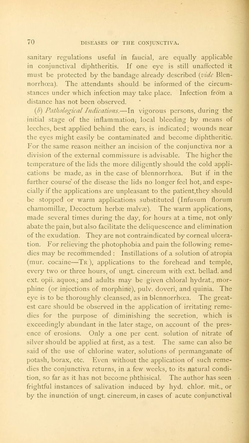 sanitary regulations useful in faucial, are equally applicable in conjunctival diphtheritis. If one eye is still unaffected it must be protected by the bandage already described {vide Blen- norrhcea). The attendants should be informed of the circum- stances under which infection may take place. Infection from a distance has not been observed. {6) Pathological Indications.—In vigorous persons, during the initial stage of the inflammation; local bleeding by means of leeches, best applied behind the ears, is indicated; wounds near the eyes might easily be contaminated and become diphtheritic. For the same reason neither an incision of the conjunctiva nor a division of the external commissure is advisable. The higher the temperature of the lids the more diligently should the cold appli- cations be made, as in the case of blennorrhcea. But if in the further course' of the disease the lids no longer feel hot, and espe- cially if the applications are unpleasant to the patient.they should be stopped or warm applications substituted (Infusum florum chamomillae, Decoctum herbae malv?e). The warm applications, made several times during the day, for hours at a time, not only abate the pain, but also facilitate the deliquescence and elimination of the exudation. They are not contraindicated by corneal ulcera- tion. For relieving the photophobia and pain the following reme- dies may be recommended : Instillations of a solution of atropia (mur. cocaine—Tr), applications to the forehead and temple, every two or three hours, of ungt. cinereum with ext. bellad. and ext. opii. aquos.; and adults may be given chloral hydrat., mor- phine (or injections of morphine), pulv. doveri, and quinia. The eye is to be thoroughly cleansed, as in blennorrhcea. The great- est care should be observed in the application of irritating reme- dies for the purpose of diminishing the secretion, which is exceedingly abundant in the later stage, on account of the pres- ence of erosions. Only a one per cent, solution of nitrate of silver should be applied at first, as a test. The same can also be said of the use of chlorine water, solutions of permanganate of potash, borax, etc. Even without the application of such reme- dies the conjunctiva returns, in a few weeks, to its natural condi- tion, so far as it has not become phthisical. The author has seen frightful instances of salivation induced by hyd. chlor. mit., or by the inunction of ungt. cinereum, in cases of acute conjunctival