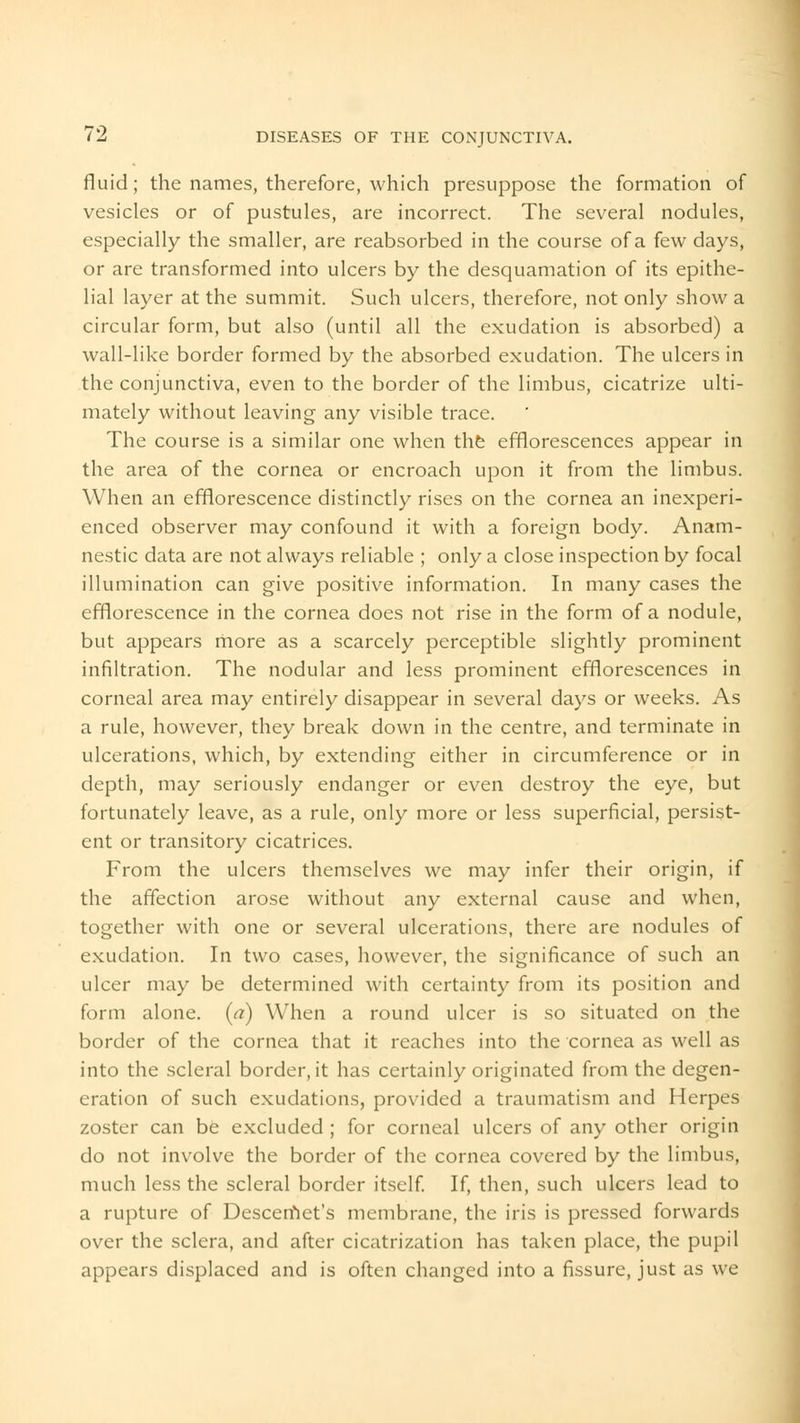 fluid; the names, therefore, which presuppose the formation of vesicles or of pustules, are incorrect. The several nodules, especially the smaller, are reabsorbed in the course of a few days, or are transformed into ulcers by the desquamation of its epithe- lial layer at the summit. Such ulcers, therefore, not only show a circular form, but also (until all the exudation is absorbed) a wall-like border formed by the absorbed exudation. The ulcers in the conjunctiva, even to the border of the limbus, cicatrize ulti- mately without leaving any visible trace. The course is a similar one when the efflorescences appear in the area of the cornea or encroach upon it from the limbus. When an efflorescence distinctly rises on the cornea an inexperi- enced observer may confound it with a foreign body. Anam- nestic data are not always reliable ; only a close inspection by focal illumination can give positive information. In many cases the efflorescence in the cornea does not rise in the form of a nodule, but appears more as a scarcely perceptible slightly prominent infiltration. The nodular and less prominent efflorescences in corneal area may entirely disappear in several days or weeks. As a rule, however, they break down in the centre, and terminate in ulcerations, which, by extending either in circumference or in depth, may seriously endanger or even destroy the eye, but fortunately leave, as a rule, only more or less superficial, persist- ent or transitory cicatrices. From the ulcers themselves we may infer their origin, if the affection arose without any external cause and when, together with one or several ulcerations, there are nodules of exudation. In two cases, however, the significance of such an ulcer may be determined with certainty from its position and form alone, (a) When a round ulcer is so situated on the border of the cornea that it reaches into the cornea as well as into the scleral border, it has certainly originated from the degen- eration of such exudations, provided a traumatism and Herpes zoster can be excluded ; for corneal ulcers of any other origin do not involve the border of the cornea covered by the limbus, much less the scleral border itself. If, then, such ulcers lead to a rupture of Desceriiet's membrane, the iris is pressed forwards over the sclera, and after cicatrization has taken place, the pupil appears displaced and is often changed into a fissure, just as we