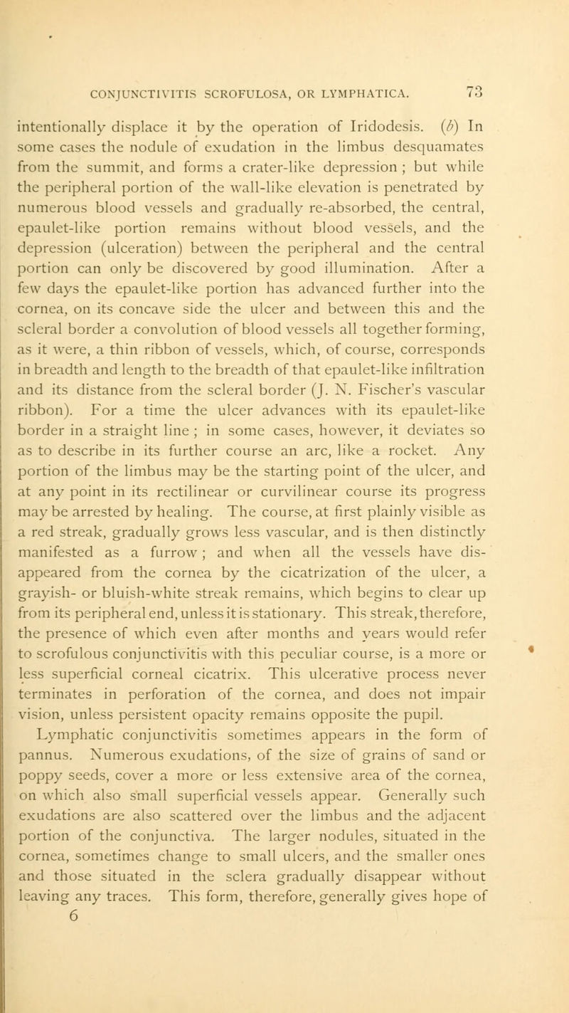 intentionally displace it by the operation of Iridodesis. (/>) In some cases the nodule of exudation in the limbus desquamates from the summit, and forms a crater-like depression ; but while the peripheral portion of the wall-like elevation is penetrated by numerous blood vessels and gradually re-absorbed, the central, epaulet-like portion remains without blood vessels, and the depression (ulceration) between the peripheral and the central portion can only be discovered by good illumination. After a few days the epaulet-like portion has advanced further into the cornea, on its concave side the ulcer and between this and the scleral border a convolution of blood vessels all together forming, as it were, a thin ribbon of vessels, which, of course, corresponds in breadth and length to the breadth of that epaulet-like infiltration and its distance from the scleral border (J. N. Fischer's vascular ribbon). For a time the ulcer advances with its epaulet-like border in a straight line ; in some cases, however, it deviates so as to describe in its further course an arc, like a rocket. Any portion of the limbus may be the starting point of the ulcer, and at any point in its rectilinear or curvilinear course its progress may be arrested by healing. The course, at first plainly visible as a red streak, gradually grows less vascular, and is then distinctly manifested as a furrow ; and when all the vessels have dis- appeared from the cornea by the cicatrization of the ulcer, a grayish- or bluish-white streak remains, which begins to clear up from its peripheral end, unless it is stationary. This streak, therefore, the presence of which even after months and years would refer to scrofulous conjunctivitis with this peculiar course, is a more or less superficial corneal cicatrix. This ulcerative process never terminates in perforation of the cornea, and does not impair vision, unless persistent opacity remains opposite the pupil. Lymphatic conjunctivitis sometimes appears in the form of pannus. Numerous exudations, of the size of grains of sand or poppy seeds, cover a more or less extensive area of the cornea, on which also small superficial vessels appear. Generally such exudations are also scattered over the limbus and the adjacent portion of the conjunctiva. The larger nodules, situated in the cornea, sometimes change to small ulcers, and the smaller ones and those situated in the sclera gradually disappear without leaving any traces. This form, therefore, generally gives hope of 6