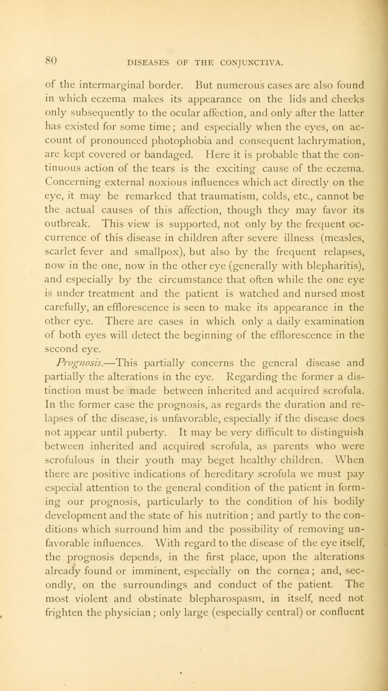 of the intermarginal border. But numerous cases are also found in which eczema makes its appearance on the lids and cheeks only subsequently to the ocular affection, and only after the latter has existed for some time; and especially when the eyes, on ac- count of pronounced photophobia and consequent lachrymation, are kept covered or bandaged. Here it is probable that the con- tinuous action of the tears is the exciting cause of the eczema. Concerning external noxious influences which act directly on the eye, it may be remarked that traumatism, colds, etc., cannot be the actual causes of this affection, though they may favor its outbreak. This view is supported, not only by the frequent oc- currence of this disease in children after severe illness (measles, scarlet fever and smallpox), but also by the frequent relapses, now in the one, now in the other eye (generally with blepharitis), and especially by the circumstance that often while the one eye is under treatment and the patient is watched and nursed most carefully, an efflorescence is seen to make its appearance in the other eye. There are cases in which only a daily examination of both eyes will detect the beginning of the efflorescence in the second eye. Prognosis.—This partially concerns the general disease and partially the alterations in the eye. Regarding the former a dis- tinction must be made between inherited and acquired scrofula. In the former case the prognosis, as regards the duration and re- lapses of the disease, is unfavorable, especially if the disease does not appear until puberty. It may be very difficult to distinguish between inherited and acquired scrofula, as parents who were scrofulous in their youth may beget healthy children. When there are positive indications of hereditary scrofula we must pay especial attention to the general condition of the patient in form- ing our prognosis, particularly to the condition of his bodily development and the state of his nutrition ; and partly to the con- ditions which surround him and the possibility of removing un- favorable influences. With regard to the disease of the eye itself, the prognosis depends, in the first place, upon the alterations already found or imminent, especially on the cornea; and, sec- ondly, on the surroundings and conduct of the patient. The most violent and obstinate blepharospasm, in itself, need not frighten the physician ; only large (especially central) or confluent