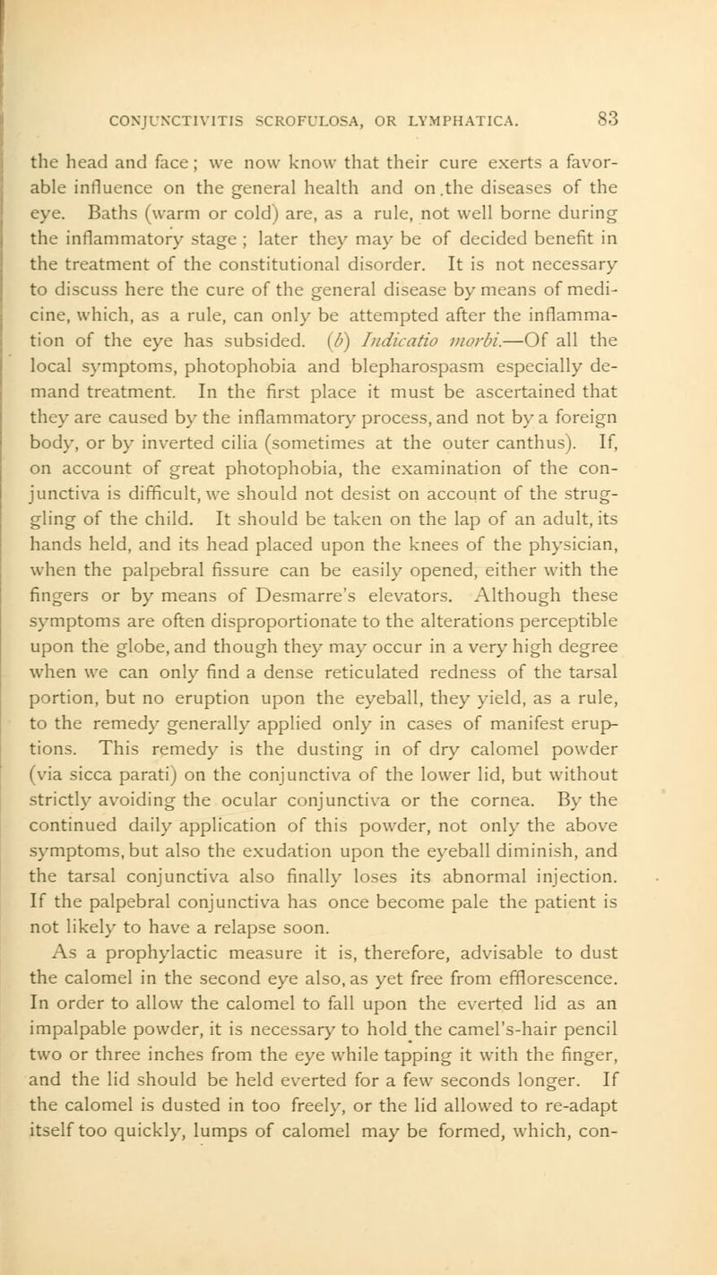 the head and face; we now know that their cure exerts a favor- able influence on the general health and on .the diseases of the eye. Baths (warm or cold) are, as a rule, not well borne during the inflammatory stage ; later they may be of decided benefit in the treatment of the constitutional disorder. It is not necessary to discuss here the cure of the general disease by means of medi- cine, which, as a rule, can only be attempted after the inflamma- tion of the eye has subsided. (6) Indicatio morbi.—Of all the local symptoms, photophobia and blepharospasm especially de- mand treatment. In the first place it must be ascertained that they are caused by the inflammatory process, and not by a foreign body, or by inverted cilia (sometimes at the outer canthus). If, on account of great photophobia, the examination of the con- junctiva is difficult, we should not desist on account of the strug- gling of the child. It should be taken on the lap of an adult, its hands held, and its head placed upon the knees of the physician, when the palpebral fissure can be easily opened, either with the fingers or by means of Desmarre's elevators. Although these symptoms are often disproportionate to the alterations perceptible upon the globe, and though they may occur in a very high degree when we can only find a dense reticulated redness of the tarsal portion, but no eruption upon the eyeball, they yield, as a rule, to the remedy generally applied only in cases of manifest erup- tions. This remedy is the dusting in of dry calomel powder (via sicca parati) on the conjunctiva of the lower lid, but without strictly avoiding the ocular conjunctiva or the cornea. By the continued daily application of this powder, not only the above symptoms, but also the exudation upon the eyeball diminish, and the tarsal conjunctiva also finally loses its abnormal injection. If the palpebral conjunctiva has once become pale the patient is not likely to have a relapse soon. As a prophylactic measure it is, therefore, advisable to dust the calomel in the second eye also, as yet free from efflorescence. In order to allow the calomel to fall upon the everted lid as an impalpable powder, it is necessary to hold the camel's-hair pencil two or three inches from the eye while tapping it with the finger, and the lid should be held everted for a few seconds longer. If the calomel is dusted in too freely, or the lid allowed to re-adapt itself too quickly, lumps of calomel may be formed, which, con-