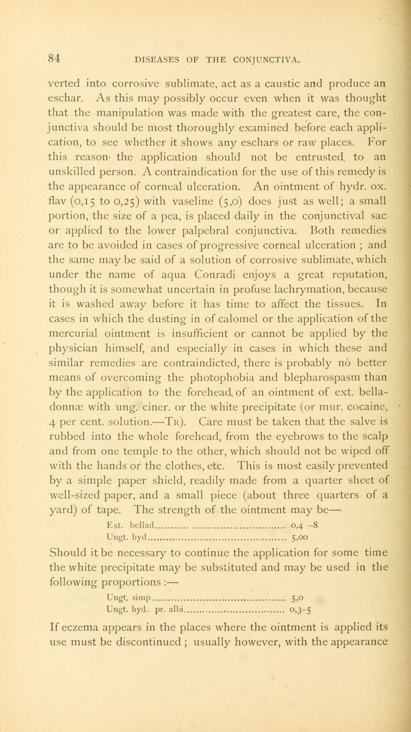 verted into corrosive sublimate, act as a caustic and produce an eschar. As this may possibly occur even when it was thought that the manipulation was made with the greatest care, the con- junctiva should be most thoroughly examined before each appli- cation, to see whether it shows any eschars or raw places. For this reason- the application should not be entrusted, to an unskilled person. A contraindication for the use of this remedy is the appearance of corneal ulceration. An ointment of hydr. ox. flav (0,15 to 0,25) with vaseline (5,0) does just as well; a small portion, the size of a pea, is placed daily in the conjunctival sac or applied to the lower palpebral conjunctiva. Both remedies are to be avoided in cases of progressive corneal ulceration ; and the same may be said of a solution of corrosive sublimate, which under the name of aqua Conradi enjoys a great reputation, though it is somewhat uncertain in profuse lachrymation, because it is washed away before it has time to affect the tissues. In cases in which the dusting in of calomel or the application of the mercurial ointment is insufficient or cannot be applied by the physician himself, and especially in cases in which these and similar remedies are contraindicted, there is probably no better means of overcoming the photophobia and blepharospasm than by the application to the forehead of an ointment of ext. bella- donnas with ung. ciner. or the white precipitate (or mur. cocaine, 4 per cent, solution.—Tr). Care must be taken that the salve is rubbed into the whole forehead, from the eyebrows to the scalp and from one temple to the other, which should not be wiped off with the hands or the clothes, etc. This is most easily prevented by a simple paper shield, readily made from a quarter sheet of well-sized paper, and a small piece (about three quarters of a yard) of tape. The strength of the ointment may be— Ext. bellad 0,4 -8 Ungt. hyd 5,00 Should it be necessary to continue the application for some time the white precipitate may be substituted and may be used in the following proportions:— Ungt. simp 5,0 Ungt. hyd. pr. albi °>3-5 If eczema appears in the places where the ointment is applied its use must be discontinued ; usually however, with the appearance