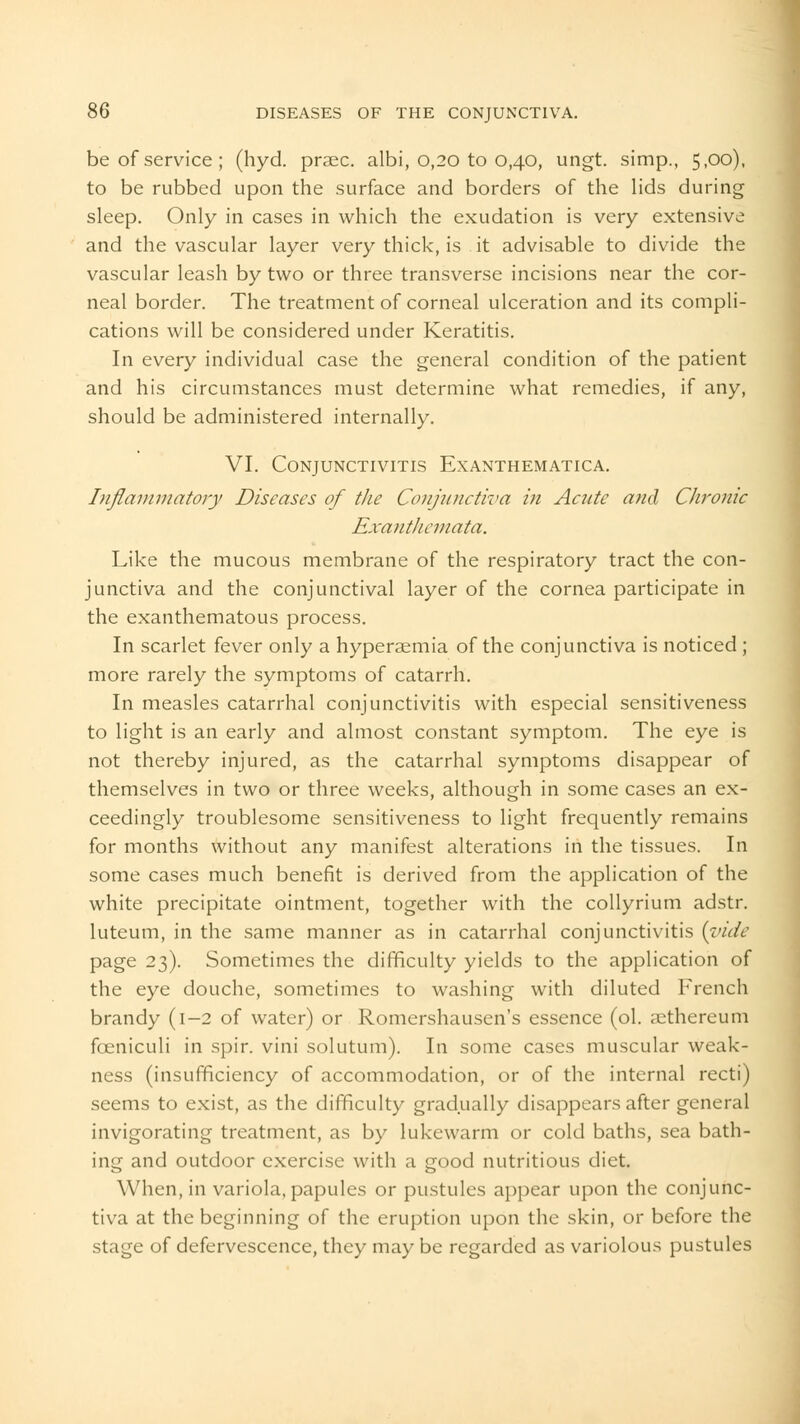 be of service; (hyd. praec. albi, 0,20 to 0,40, ungt. simp., 5.°0)- to be rubbed upon the surface and borders of the lids during sleep. Only in cases in which the exudation is very extensive and the vascular layer very thick, is it advisable to divide the vascular leash by two or three transverse incisions near the cor- neal border. The treatment of corneal ulceration and its compli- cations will be considered under Keratitis. In every individual case the general condition of the patient and his circumstances must determine what remedies, if any, should be administered internally. VI. Conjunctivitis Exanthematica. Inflammatory Diseases of the Conjunctiva in Acute and Chronic Exanthemata. Like the mucous membrane of the respiratory tract the con- junctiva and the conjunctival layer of the cornea participate in the exanthematous process. In scarlet fever only a hyperemia of the conjunctiva is noticed ; more rarely the symptoms of catarrh. In measles catarrhal conjunctivitis with especial sensitiveness to light is an early and almost constant symptom. The eye is not thereby injured, as the catarrhal symptoms disappear of themselves in two or three weeks, although in some cases an ex- ceedingly troublesome sensitiveness to light frequently remains for months without any manifest alterations in the tissues. In some cases much benefit is derived from the application of the white precipitate ointment, together with the collyrium adstr. luteum, in the same manner as in catarrhal conjunctivitis [vide page 23). Sometimes the difficulty yields to the application of the eye douche, sometimes to washing with diluted French brandy (1-2 of water) or Romershausen's essence (ol. aethereum foeniculi in spir. vini solutum). In some cases muscular weak- ness (insufficiency of accommodation, or of the internal recti) seems to exist, as the difficulty gradually disappears after general invigorating treatment, as by lukewarm or cold baths, sea bath- ing and outdoor exercise with a good nutritious diet. When, in variola, papules or pustules appear upon the conjunc- tiva at the beginning of the eruption upon the skin, or before the stage of defervescence, they may be regarded as variolous pustules