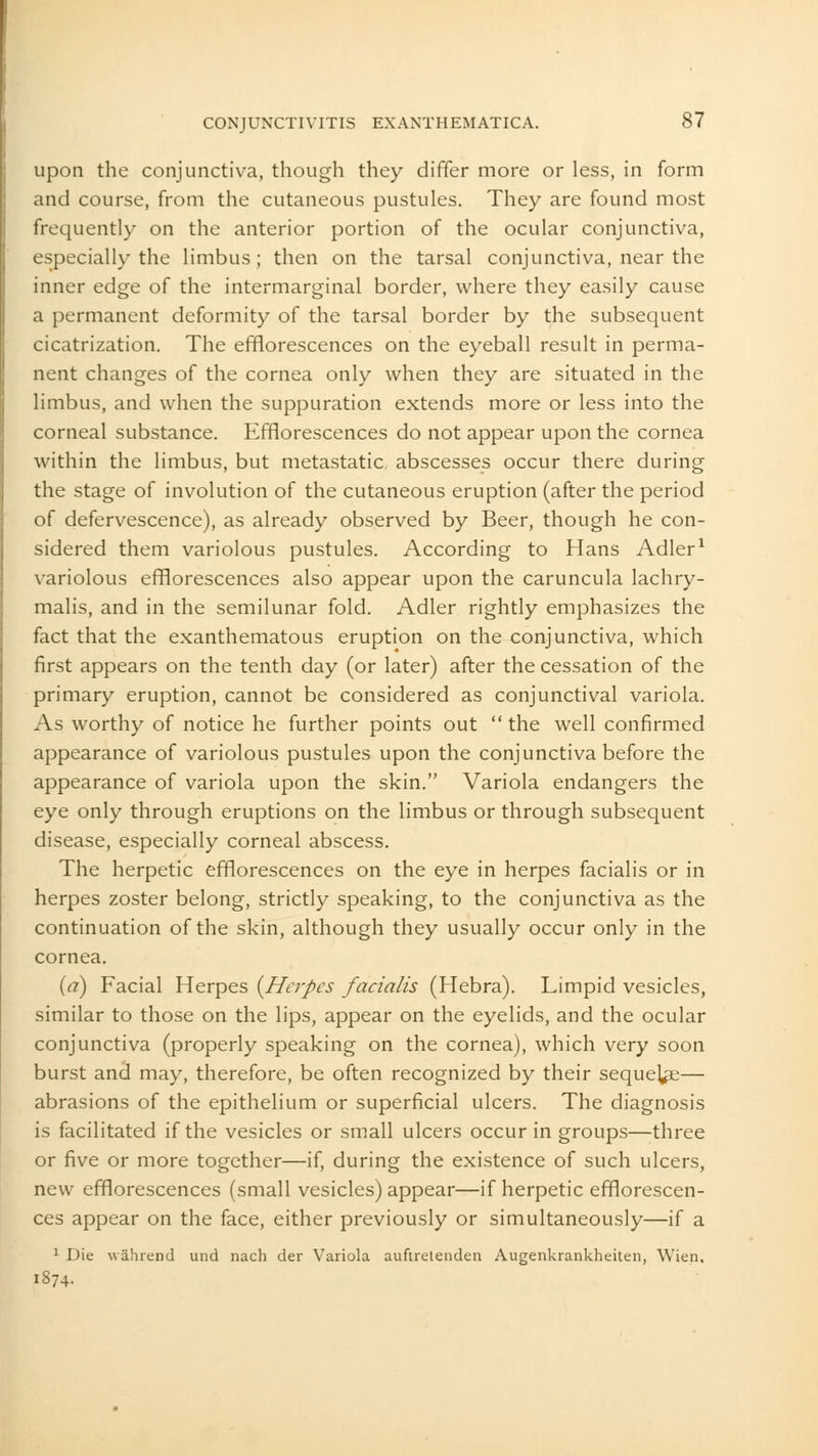 upon the conjunctiva, though they differ more or less, in form and course, from the cutaneous pustules. They are found most frequently on the anterior portion of the ocular conjunctiva, especially the limbus; then on the tarsal conjunctiva, near the inner edge of the intermarginal border, where they easily cause a permanent deformity of the tarsal border by the subsequent cicatrization. The efflorescences on the eyeball result in perma- nent changes of the cornea only when they are situated in the limbus, and when the suppuration extends more or less into the corneal substance. Efflorescences do not appear upon the cornea within the limbus, but metastatic abscesses occur there during the stage of involution of the cutaneous eruption (after the period of defervescence), as already observed by Beer, though he con- sidered them variolous pustules. According to Hans Adler1 variolous efflorescences also appear upon the caruncula lachry- malis, and in the semilunar fold. Adler rightly emphasizes the fact that the exanthematous eruption on the conjunctiva, which first appears on the tenth day (or later) after the cessation of the primary eruption, cannot be considered as conjunctival variola. As worthy of notice he further points out  the well confirmed appearance of variolous pustules upon the conjunctiva before the appearance of variola upon the skin. Variola endangers the eye only through eruptions on the limbus or through subsequent disease, especially corneal abscess. The herpetic efflorescences on the eye in herpes facialis or in herpes zoster belong, strictly speaking, to the conjunctiva as the continuation of the skin, although they usually occur only in the cornea. (a) Facial Herpes (Herpes facialis (Hebra). Limpid vesicles, similar to those on the lips, appear on the eyelids, and the ocular conjunctiva (properly speaking on the cornea), which very soon burst and may, therefore, be often recognized by their seque^e— abrasions of the epithelium or superficial ulcers. The diagnosis is facilitated if the vesicles or small ulcers occur in groups—three or five or more together—if, during the existence of such ulcers, new efflorescences (small vesicles) appear—if herpetic efflorescen- ces appear on the face, either previously or simultaneously—if a 1 Die wahrend und nach der Variola auftretenden Augenkrankheiten, Wien, 1S74.