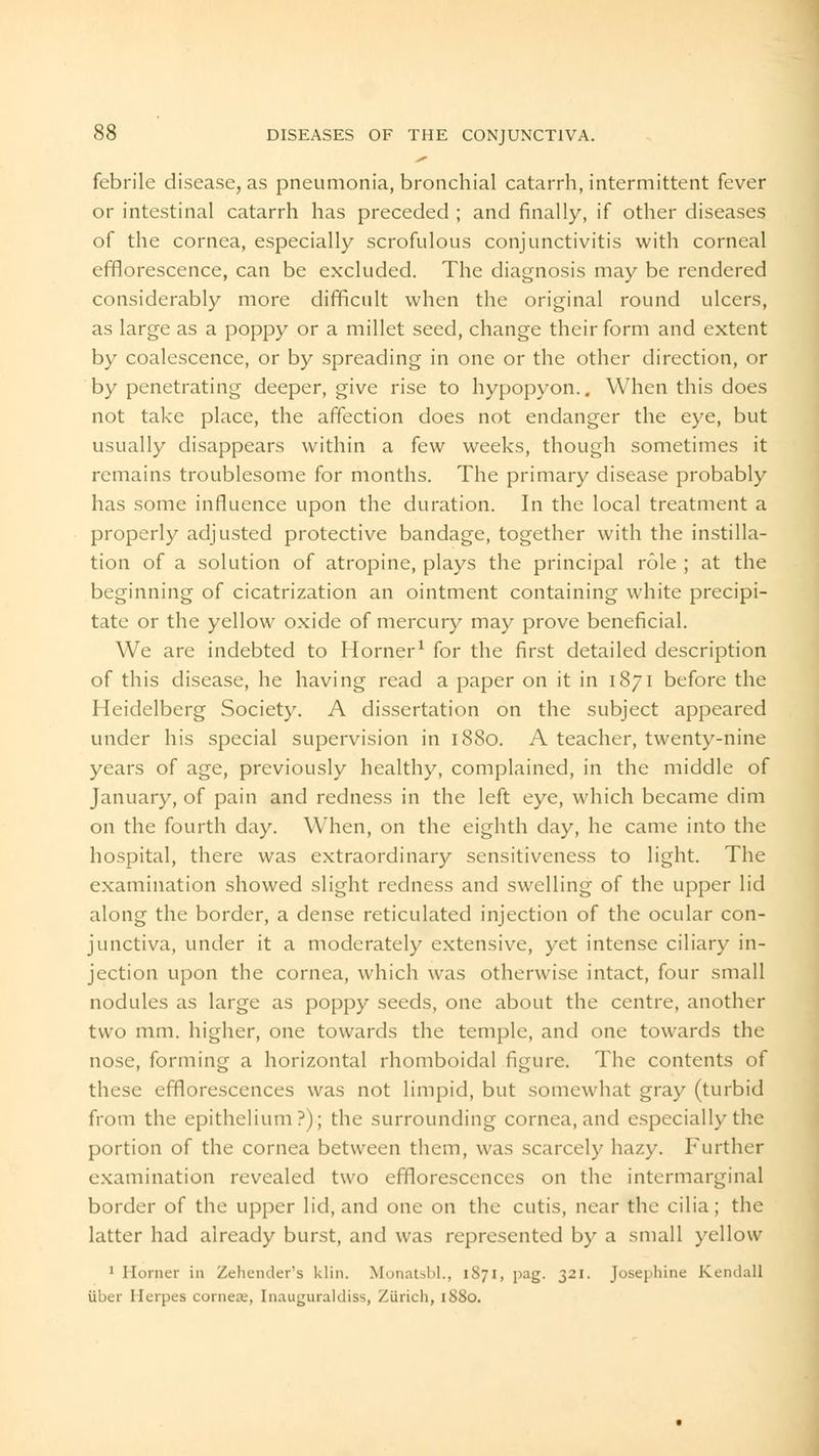 febrile disease, as pneumonia, bronchial catarrh, intermittent fever or intestinal catarrh has preceded ; and finally, if other diseases of the cornea, especially scrofulous conjunctivitis with corneal efflorescence, can be excluded. The diagnosis may be rendered considerably more difficult when the original round ulcers, as large as a poppy or a millet seed, change their form and extent by coalescence, or by spreading in one or the other direction, or by penetrating deeper, give rise to hypopyon.. When this does not take place, the affection does not endanger the eye, but usually disappears within a few weeks, though sometimes it remains troublesome for months. The primary disease probably has some influence upon the duration. In the local treatment a properly adjusted protective bandage, together with the instilla- tion of a solution of atropine, plays the principal role ; at the beginning of cicatrization an ointment containing white precipi- tate or the yellow oxide of mercury may prove beneficial. We are indebted to Horner1 for the first detailed description of this disease, he having read a paper on it in 1871 before the Heidelberg Society. A dissertation on the subject appeared under his special supervision in 1880. A teacher, twenty-nine years of age, previously healthy, complained, in the middle of January, of pain and redness in the left eye, which became dim on the fourth day. When, on the eighth day, he came into the hospital, there was extraordinary sensitiveness to light. The examination showed slight redness and swelling of the upper lid along the border, a dense reticulated injection of the ocular con- junctiva, under it a moderately extensive, yet intense ciliary in- jection upon the cornea, which was otherwise intact, four small nodules as large as poppy seeds, one about the centre, another two mm. higher, one towards the temple, and one towards the nose, forming a horizontal rhomboidal figure. The contents of these efflorescences was not limpid, but somewhat gray (turbid from the epithelium?); the surrounding cornea, and especially the portion of the cornea between them, was scarcely hazy. Further examination revealed two efflorescences on the intermarginal border of the upper lid, and one on the cutis, near the cilia; the latter had already burst, and was represented by a small yellow 1 Homer in Zehender's klin. Monatsbl., 1S71, pag. 321. Josephine Kendall iiber Herpes cornea;, Inauguraldiss, Zurich, 1880.
